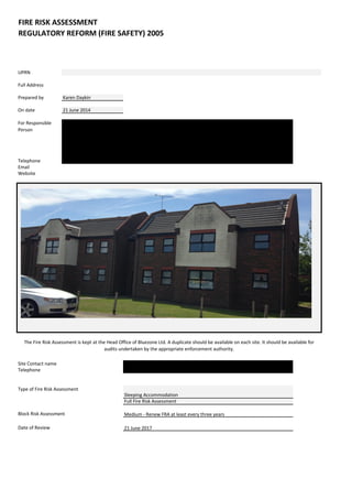 UPRN 
Full Address 
Prepared by 
Karen Daykin 
On date 
21 June 2014 
For Responsible Person 
Bluezone Ltd 
Woodberry Close 
Canvey Island, SS8 9PP 
Telephone 
01268 697815 
Email 
Website 
Site Contact name 
Telephone 
Date of Review 
FIRE RISK ASSESSMENT 
The Fire Risk Assessment is kept at the Head Office of Bluezone Ltd. A duplicate should be available on each site. It should be available for audits undertaken by the appropriate enforcement authority. 
Woodberry Manor 
REGULATORY REFORM (FIRE SAFETY) 2005 
Ray Woodberry 
01268 697815 
Type of Fire Risk Assessment 
Block Risk Assessment 
Sleeping Accommodation 
Full Fire Risk Assessment 
Medium - Renew FRA at least every three years 
21 June 2017  