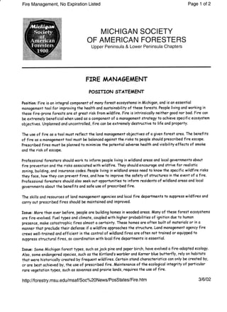 Fire Management, No Expiration Listed Page 1 ot2
MICHIGAN SOCIETY
OF AMERICAN FORESTERS
Upper Peninsula & Lower Peninsula Chapters
FIRE A,IANAGEAAENT
POSITION STATEAAENT
Posifion: Fire is on integrol component of mony forest ecosystems in Michigon, and is on essentiol
monogement tool for improving the heolth ond sustoinobility of these forests. People living ond working in
these {ire-prone forests are at grect risk from wildf ire. Fire is intrinsically neither good nor bad. Fire con
be extremely beneficial when used as o component of o monogement strotegy to ochieve specific ecosystem
objectives. Unplonned ond uncontrolled,lire con be extremely destructive to life and property.
The use of fire os o tool must reflect the lond monogement objectives of o given forest oreo. The benefits
of fire os d honogement tool must be bolonced ogainst the risks to people should prescribed fire escape.
Prescribed fires must be plonned to minimize the potentiol odverse heolth ond visibility effects of smoke
ond the risk of escape.
Professional foresters should work to inform people living in wildlond oreos ond locol governments obout
fireprevention and the risks ossocioted with wildfire.They should encou?age ond strive for reolistic
zoning, building, ond insuronce codes.People living in wildlond oreos need to know the specific wildfire risks
they f ace, how they con pnevenf fires, ond how to improve the sofety of structures in the evenl of afire.
Professionol foresters should also seek out opportunities to inform residents of wildlond oneos ond locol
governments obout thebenefits and sofe use of prescribed fire.
The skills ond resounces of land monogement agencies ond locol fire departments to suppress wildfires ond
carry out prescribed fires should be mointoined ond improved.
Issue: More thon ever before,people are building homes in wooded oreos. Mony of these forest ecosystems
orefire-evolved. Fuel types ond climote, coupled with higher probobilities of ignition due to humon
presence, mqke cotostrophic f ires olmost o certointy. These homes are often built of moferiols or in a
monner thot preclude their defense if o wildfire opproaches the structure. Lond monogement agency fire
crews well-troined and efticient in the control of wildland fires sre often not troined or eguipped to
suppress structurol fires, so coordinotion with locol f ire deportments is essential.
Issue: Some Michigon forest types,such os jock pine ond poper birch, hove evolved o f ire-odopted ecology.
Also, some endongered species, such os the Kirtlond's worbler ond Korner blue butterfly, rely on hobitots
thot were historicolly teated by freguent wildfires. Certoin stond chorocteristics con only be teotedby,
or ore best ochievedby,the use of prescribed fire. Maintenonceof theecologicol integrity of porticulor
rarevegetotion types, such os sovonnos ond proirie londs, requires the use of fire.
http://forestry.msu.edu/msaf/Soc%20News/PosStates/Fire.htm 316102
 