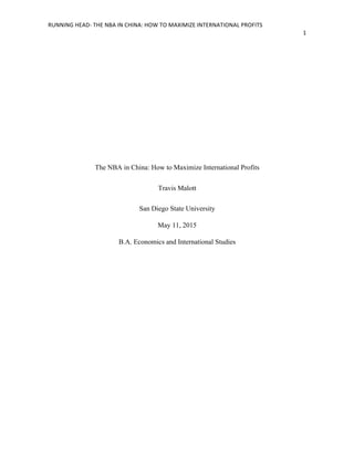 RUNNING	
  HEAD-­‐	
  THE	
  NBA	
  IN	
  CHINA:	
  HOW	
  TO	
  MAXIMIZE	
  INTERNATIONAL	
  PROFITS	
  
1	
  
	
  
The NBA in China: How to Maximize International Profits
Travis Malott
San Diego State University
May 11, 2015
B.A. Economics and International Studies
 