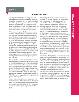 11
PART II
HOW WE GOT HERE?
HOWWEGOTHERE?
The Department (DCFS) Leadership Team met
with leadership from the Child Welfare Advisory
Council in February of 2016 for an externally facil-
itated strategic planning session. This time together
provided an opportunity for a robust discussion
about the department’s past, present and future. The
result of this session was the foundation of a new
mission, vision and values to guide us forward.
We continued to gather the diverse views of com-
munities and stakeholders across Illinois through
150 individual in person meetings and presenta-
tions. The department posted an early version of
the strategic plan on its internal website, known
as D-Net, and on its public website in solicitation
of further comments and suggestions. Director
Sheldon personally led five public town hall meet-
ings in cities around the state, and more than 750
people attended. The online document evolved as
further comments were received. Our final element
of public engagement was an on-line survey, which
produced 835 pages of public comments. Every
single suggestion was considered and evaluated as
we integrated comments into the plan to produce
this final plan.
It is designed as a document to convey our broad
strategic themes and goals to a broad audience and
to provide detailed elements we have identified for
implementing this plan. For many, the details will
be far too detailed. For those in the child welfare
system, the details provide a catalog of ideas that
have won a first level of approval as consistent with,
or a partial fulfillment of, this plan. The catalog
allows those inside and outside the Department to
“shop” for ways to engage their own organization in
pursuit of these goals.
As part of its more collaborative relationship with
its partners in the child welfare system, the Depart-
ment will continue to be engaged with providers of
services and other stakeholders as they shape their
own plans and strategies in alignment with this
plan.
This Strategic Plan will guide our decisions and
priorities for the next five years. We cannot make
this work without the full engagement of our
stakeholders – the people in DCFS, professional
service providers, foster parents, biological par-
ents and/families of origin, and, yes, the youth
themselves. Each component of the child welfare
system will need to plan its own role in this plan,
and DCFS will welcome the chance to participate
in planning and implementing changes in the
months ahead. Over the next few months extending
into early 2017, the Department will be available
to collaborate with groups, subject to limitations
imposed by procurement laws, in developing plans
to implement the goals of this plan. (Correspon-
dence regarding this plan should be emailed to dcfs.
strategicplan@illinois.gov). We will also develop a
scorecard to measure our performance against this
plan. As the fourth quarter of 2017 begins, we will
update this plan, describe accomplishments to that
point, and refine the goals for the next year and five
years ahead.
The drafting of this plan and document were led by
Jody Grutza and Jeremy Harvey of the DCFS Office
of Strategy and Innovation, who managed the entire
effort, created the first public draft of the plan, orga-
nized the town halls throughout the state as well as
other outreach efforts, cataloged the comments, and
integrated them into the document to produce this
final version. Jeremy Harvey, Kristine Herman, and
Neil Skene drafted the narrative sections.
The plan reflects nearly 900 comments and the par-
ticipation of 750 people at the town halls. This plan
is a product of hundreds of people working togeth-
er. And working together, we can improve our child
welfare system dramatically in the months ahead.
 