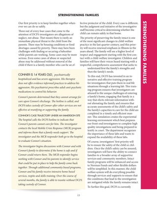 13
STRENGTHENING FAMILIES
CONNER IS 14 YEARS OLD, psychiatrically
hospitalized and has severe aggression. His therapist
does not offer evidence informed practices to address his
aggression. His psychiatrist prescribes adult anti-psychotic
medications to control his behavior.
Connor’s parents determined that they cannot arrange for
care upon Connor’s discharge. The hotline is called, and
DCFS takes custody of Connor after other services are not
effective at reunifying or supporting the family.
CONNOR’S CASE TRAJECTORY UNDER AN IMMERSION SITE
The hospital calls the DCFS hotline to indicate that
Connor’s parents cannot care for him. The investigator
contacts the local Mobile Crisis Response (MCR) program
and informs them that a family needs support. The
investigator and the MCR responder both go to the hospital
to evaluate Connor’s situation.
The investigator begins discussions with Connor and with
Connor’s family to determine if the home is safe and if
Connor could return there. The MCR responder begins
working with Connor and his parents to identify service
that could be put in place to help the family come back
together. Through additional community based programs,
Connor and his family receive intensive home based
services, respite and skills training. Over the course of
several months, the family is able to reunite without DCFS
taking custody of Connor.
STRENGTHENINGFAMILIES
Our first priority is to keep families together when-
ever we can do so safely.
Three out of every four cases that come to the
attention of DCFS investigators are allegations of
neglect, not abuse. That means there is rarely an
immediate physical threat to the child from the
parents. There may be housing conditions or food
shortages caused by poverty. There may have been
challenges with finding or securing a babysitter
while parents are working. Some cases may be more
serious. Even some cases of abuse or suspected
abuse may be addressed without removal of the
child if there is a family member who can be an ef-
fective protector of the child. Every case is different,
but the judgment and initiative of the investigative
staff become critical to determining whether the
child can remain safely in that home.
The priority of preserving the family intact is one
of the most significant changes in child-welfare
practice in the last quarter-century, and this prior-
ity will receive renewed emphasis in Illinois in the
years ahead. The family will see a higher level of
respect and engagement starting with the first con-
tact with a child-welfare investigator. Children and
families will have their voices heard starting with a
respectful, comprehensive assessment that seeks to
understand first the family’s strengths and
then the family’s needs.
To this end, DCFS has invested in an in-
novative and effective training program
for investigators that puts them in real life
situations through a learning lab. This train-
ing program ensures that investigators are
attuned to the unique challenges of entering
a family’s home, engaging that family in a
way that elicits relevant information with-
out alienating the family and ensures that
accurate assessments of the child’s safety and
the family’s capacities to care for the child are
completed in a timely and efficient man-
ner. This simulation creates the experiential
learning environment which best prepares
our front-end investigators to complete high
quality investigations and being prepared to
testify in court. The department recognizes
the importance of these labs and wants to
expand the availability of these labs.
Of course, investigators’ first priority will
be to ensure the safety of the child or chil-
dren. Once the child’s safety can be assured,
investigators will have the ability to connect
families to a broader array of supportive
services and community members. Intact
family programs will be enhanced and access
to Norman Funds and other flexible dollars
will be simplified. In this manner, the child
welfare system will do everything possible
through services and supports to ensure that
the conditions that lead to the investigation
are mitigated while the family remains intact.
To further this goal, DCFS is currently
 