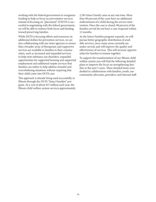14
working with the federal government to reorganize
funding to help us focus on preventative services
instead of focusing on “placement”. If DCFS is suc-
cessful in negotiating with the federal government,
we will be able to redirect both focus and funding
toward preserving families.
While DCFS is focusing efforts and resources on
additional dollars for prevention services, we are
also collaborating with our sister agencies to ensure
that a broader array of therapeutic and supportive
services are available to families in their commu-
nities, such as increased and expanded services
to help treat substance use disorders, expanded
opportunities for supported housing and supported
employment and additional respite services that
families can utilize to help address stressful and
overwhelming situations without requiring that
their child come into DCFS care.
This approach is already being used successfully in
Illinois through the DCFS “Intact Families” pro-
gram. At a cost of about $27 million each year, the
Illinois child welfare system services approximately
2,285 Intact Family cases at any one time. More
than 90 percent of the cases have no additional
maltreatment of a child during the service inter-
vention. Once the case is closed, 98 percent of the
families served do not have a case reopened within
12 months.
As the Intact Families program expands, we will
pursue better geographic distribution of avail-
able services, since many areas currently are
under-served, and will improve the quality and
effectiveness of services. This will increase opportu-
nities for families to remain together.
To support the transformation of our Illinois child
welfare system you will find the following detailed
plans to improve the focus on strengthening fam-
ilies in the next 5 years. These detailed items were
drafted in collaboration with families, youth, our
community advocates, providers, and internal staff.
 
