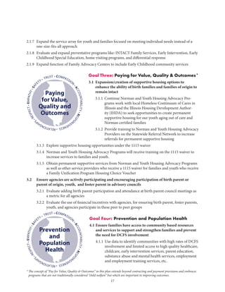 17
2.1.7	Expand the service array for youth and families focused on meeting individual needs instead of a
one-size-fits-all approach
2.1.8	Evaluate and expand preventative programs like: INTACT Family Services, Early Intervention, Early
Childhood Special Education, home visiting programs, and differential response
2.1.9	 Expand function of Family Advocacy Centers to include Early Childhood community services
Goal Three: Paying for Value, Quality  Outcomes*
3.1 Expansion/creation of supportive housing options to
enhance the ability of birth families and families of origin to
remain intact
	 3.1.1	Continue Norman and Youth Housing Advocacy Pro-
grams work with local Homeless Continuum of Cares in
Illinois and the Illinois Housing Development Author-
ity (IHDA) to seek opportunities to create permanent
supportive housing for our youth aging out of care and
Norman certified families
	 3.1.2	Provide training to Norman and Youth Housing Advocacy
Providers on the Statewide Referral Network to increase
referrals for permanent supportive housing
	 3.1.3	 Explore supportive housing opportunities under the 1115 waiver
	 3.1.4	Norman and Youth Housing Advocacy Programs will receive training on the 1115 waiver to
increase services to families and youth.
	 3.1.5	Obtain permanent supportive services from Norman and Youth Housing Advocacy Programs
as well as other service providers who receive a 1115 waiver for families and youth who receive
a Family Unification Program Housing Choice Voucher
3.2	Ensure agencies are actively participating and encouraging participation of birth parent or
parent of origin, youth, and foster parent in advisory councils
	 3.2.1	Evaluate adding birth parent participation and attendance at birth parent council meetings as
a metric for all agencies
	 3.2.2	Evaluate the use of financial incentives with agencies, for ensuring birth parent, foster parents,
youth, and agencies participate in these peer to peer groups
Goal Four: Prevention and Population Health
4.1	Ensure families have access to community based resources
and services to support and strengthen families and prevent
the need for DCFS involvement
	 4.1.1	Use data to identify communities with high rates of DCFS
involvement and limited access to high quality healthcare,
childcare, early intervention services, parent education,
substance abuse and mental health services, employment
and employment training services, etc.
• COMPASSION
•ACCOUNTABILITY•RESPO
NSIVENESS•RELATIONSHIP
S
•RESPECT•EMPATHY•SAF
ETY • TRUST
Paying
for Value,
Quality and
Outcomes
• COMPASSION
•ACCOUNTABILITY•RESPO
NSIVENESS•RELATIONSHIP
S
•RESPECT•EMPATHY•SAF
ETY • TRUST
Prevention
and
Population
Health
* The concept of “Pay for Value, Quality  Outcomes” in this plan extends beyond contracting and payment provisions and embraces
programs that are not traditionally considered “child welfare” but which are important to improving outcomes.
 
