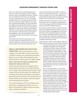 19
ACHIEVING PERMANENCY THROUGH FOSTER CARE
ERIKA IS A 3RD GRADER WHO LIVES IN DCFS
FOSTER CARE. Erika currently experiences several
challenges in the child welfare system that causes delays
in both her accessing services and achieving permanency.
Effective services to address Erika’s diagnoses and the
trauma that she has experienced are not readily available.
ERIKA’S CASE TRAJECTORY UNDER AN IMMERSION SITE:
PERMANENCY THROUGH FOSTER CARE
Erika’s caseworker takes the time to introduce Erika to
her foster family and conducts several Child and Family
Team meetings, which included her family of origin, to help
integrate Erika into the foster family. She completes a full
assessment with the family, and develops a service plan to
guide Erika’s path to permanency. The caseworker listens to
the foster family’s concerns and their requests for supports
and incorporated those into the plan.
The caseworker facilitates a CFT every 90 days to ensure
that the plan is still appropriate and that services are
effective. Erika’s behaviors stabilize and the foster family
begins working toward adoption.
ACHIEVINGPERMANENCYTHROUGHFOSTERCARE
Foster care needs to be an enriching experience,
but it also needs to be temporary, in the way that
summer camp is enriching but temporary. The goal
for every child who enters foster care should be
to have a permanent home as soon as reasonably
possible. Foster care is a temporary home for chil-
dren and youth who require substitute care while
their original families address the issues that led to
the child’s removal and build the ability to care for
their children. It is also an occasion, and indeed an
obligation, to embrace the child or youth with the
affection of a foster family, to help build confidence
about the future, and to provide an environment
that establishes a sense of responsibility while
recognizing the effects of the trauma in this young
person’s life.
If the family, after all of the opportunities of ser-
vices and support are exhausted, still is not in a
position to provide a safe environment for the child
and the child’s removal becomes permanent, the
system must promptly set the child or youth on a
course to a new, permanent home – one that is as
close as possible to his or her old neighborhood
and provides the opportunity to continue with their
familiar school environment and friendships.
Whether the path is to go home or to go to a new
home, foster care is once again an opportunity to
enrich the young person’s life with family-focused,
trauma-informed, strengths-based care.
Even after the child or youth is removed from the
home, the original family will continue to see a dis-
tinct level of respect and engagement in decisions
about the youth and about the plan for reunifica-
tion. Children and families will have their voices
heard starting with a respectful, comprehensive as-
sessment that seeks to understand first the family’s
strengths and then their needs.
That assessment will be used to help the child and
family with the assistance of their Child and Family
Team develop a Plan of Care that is under-
standable, manageable and coordinated
with all of the various systems with which
the child and family may interact, such as
school, probation, mental health, etc. That
Plan of Care will recommend a robust array
of services and supports that are uniquely
designed to meet the individual needs of
the child and family and serve the goal of
expeditious reunification. These services
will be available within the child and fami-
ly’s community and will be accessible to the
child and family at locations and times that
work for them.
Prior to placing children in non-relative
homes, our system needs to make an exhaus-
tive effort to identify any relative or fictive
kin for which the children or youth already
have familiarity. (Fictive kin includes close
family friends, and others.) We have already
begun to strengthen our searching tools to
find family members if the child’s original
family is disconnected from relatives. Illinois
in 2015 utilized relative or fictive kin for
placement 57 percent of the time. This type
of placement is normally less traumatic to
children and youth because of the pre-exist-
ing attachment, and we need to use it as the
strongly preferred first option.
 