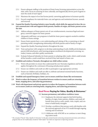 23
	 2.5.1	Ensure adequate staffing in the position of foster home licensing representatives across the
state, with a focus on ensuring we have culturally, and linguistically diverse pool of agents to
meet the needs of each region
	 2.5.2	 Maximize the impact of on-line license portal, converting applications to licensure quickly
	 2.5.3	Exceed compliance for statewide foster care and agencies and institutions licenses, annuals
and renewals
2.6	Expand the Quality Parenting Initiative more broadly, which shifts the approach to how the sys-
tem communicates with and supports birth parents, families of origin, and foster parents across
the state
	 2.6.1	Address adequacy of foster parent cost-of-care reimbursements, insurance/legal and emer-
gency casework support for foster parents
	 2.6.2	Adequately staff foster care programs to build the foster parent supports needed to stabilize
children in home settings
	 2.6.3	Ensure foster parents have a core understanding and valuing of the co-parenting or shared
parenting model, strengthening relationship with birth parents and/or family of origin
	 2.6.4	 Expand the Quality Parenting Initiative throughout the state	
	 2.6.5	Train and partner with caregivers to develop understanding of early childhood development,
parent/child attachment, early learning program enrollment developmental screening, sec-
ondary trauma, and other quality assessments
	 2.6.6	Evaluate Enhanced Subsidies for foster parents in adopting older youth, which could include
all the benefits a youth would have received if they had stayed in foster care
2.7	 Establish and reinforce Normalcy throughout our child welfare system
	 2.7.1	Work with providers to ensure they understand the new Normalcy legislation and how it
applies throughout the continuum of housing and placement options
	 2.7.2	 Ensure our children and youth are able to participate in age appropriate activities
	 2.7.3	Ensure our children and youth are able to celebrate and attend essential family functions,
such as funerals, birthdays, holidays, etc.
2.8	 Establish and expand Emergency foster care to ensure youth have home like environments
2.9	Work to reduce the frequency of transition between workers to ensure youth are returning
home, stepping down, and achieving permanency
2.10	Work with department and private agencies to reduce the frequency of transition between work-
ers to ensure youth are returning home, stepping down, and achieving permanency
Goal Three: Paying for Value, Quality  Outcomes*
3.1 Increase permanency and address workforce issues
	 3.1.1	Emphasize the informal supports that birth families,
families of origin, foster parents, children, and youth all
benefit from such as cards, emails, visits, respite, and con-
tinue to build family strengths
	 3.1.2	Develop a workforce that pursues work with families with
the renewed approach of our FTS model through ongoing
training and recruitment
	 3.1.3	Collaborate with AFSCME as we continue to meet chang-
ing system needs
• COMPASSION
•ACCOUNTABILITY•RESPO
NSIVENESS•RELATIONSHIP
S
•RESPECT•EMPATHY•SAF
ETY • TRUST
Paying
for Value,
Quality and
Outcomes
* The concept of “Pay for Value, Quality  Outcomes” in this plan extends beyond contracting and payment provisions and embraces
programs that are not traditionally considered “child welfare” but which are important to improving outcomes.
 