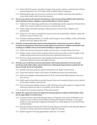 24
	 3.1.4	Work with birth parents or families of origin, foster parents, relatives, and fictive kin with the
renewed approach of our FTS model, which included cultural competency
	 3.1.5	Identifying the right mix of resources needed to move children and youth more quickly to
return home and/or other forms of permanency
3.2	Review pain points in the pursuit of permanency, that are preventing children and youth from
achieving Return Home, Adoption, and Guardianship in a timely manner
	 3.2.1	Implement the reduced age qualifications of Guardianship and the expansion of Fictive Kin to
enable more youth to achieve permanency in a family like setting
	 3.2.2	Utilize Child and Family teaming to address barriers to return home, adoption, and
guardianship
	 3.2.3	Utilize the 1115 waiver to expand the array of services for communities, children, youth, and
families in and out of foster care
	 3.2.4	Evaluate modifying subsidies, as a youths needs change to ensure children, youth, and families
quickly receive the supports they need
3.3	Evaluate current performance based contracting policies and practices to ensure effective
investment and payment which lead towards improved outcomes for children and families and
resulting in available return on investment funding to support prevention
	 3.3.1	 Utilize rate structures that pay for quality and outcomes, not solely volume of services
	 3.3.2	Explore creative and innovative programs that incentivize providers to reduce lengths of stay
in high end placements and increase home and community based services
	3.3.3	Reinvest savings realized from reducing high end placements to fund additional home and
community based prevention and support services
3.4	Provide access to the least restrictive placements with trauma informed services for youth
involved in both child welfare and juvenile justice utilizing the Regenerations and the Pay for
Success Dually Involved Youth pilots
	 3.4.1	 Evaluate and assess program capacity and outcomes for dually involved youth
	 3.4.2	 Ensure that staff are trained on the impact of childhood trauma and mental illness
	 3.4.3	Build and strengthen relationships between DCFS and Juvenile/Adult probation and correc-
tions services
	 3.4.4	Build capacity of providers to provide intensive home and community based services tailored
to the needs of dually involved youth
	 3.4.5	Preserve placement stability, enhance youth well being and provide support to caregivers who
otherwise would not be able to successfully care for these youth
	 3.4.6	 Evaluate the continued expansion of these pilot projects
3.5	Explore the expansion/creation of supportive housing options to enhance birth families, fami-
lies of origin ability to remain intact
	 3.5.1	Continue Norman and Youth Housing Advocacy Programs work with local Homeless Con-
tinuum of Cares in Illinois and the Illinois Housing Development Authority to seek oppor-
tunities to create permanent supportive housing for our youth aging out of care and Norman
certified families
	 3.5.2	Provide training to Norman and Youth Housing Advocacy Providers on the Statewide Referral
Network to increase referrals for permanent supportive housing
	 3.5.3	 Explore supportive housing opportunities under the 1115 waiver
 
