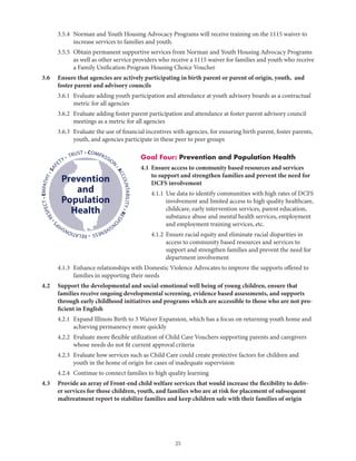 25
	 3.5.4	Norman and Youth Housing Advocacy Programs will receive training on the 1115 waiver to
increase services to families and youth.
	 3.5.5	Obtain permanent supportive services from Norman and Youth Housing Advocacy Programs
as well as other service providers who receive a 1115 waiver for families and youth who receive
a Family Unification Program Housing Choice Voucher
3.6	Ensure that agencies are actively participating in birth parent or parent of origin, youth, and
foster parent and advisory councils
	 3.6.1	Evaluate adding youth participation and attendance at youth advisory boards as a contractual
metric for all agencies
	 3.6.2	Evaluate adding foster parent participation and attendance at foster parent advisory council
meetings as a metric for all agencies
	 3.6.3	Evaluate the use of financial incentives with agencies, for ensuring birth parent, foster parents,
youth, and agencies participate in these peer to peer groups
Goal Four: Prevention and Population Health
4.1	Ensure access to community based resources and services
to support and strengthen families and prevent the need for
DCFS involvement
	 4.1.1	Use data to identify communities with high rates of DCFS
involvement and limited access to high quality healthcare,
childcare, early intervention services, parent education,
substance abuse and mental health services, employment
and employment training services, etc.
	 4.1.2	Ensure racial equity and eliminate racial disparities in
access to community based resources and services to
support and strengthen families and prevent the need for
department involvement
	 4.1.3	Enhance relationships with Domestic Violence Advocates to improve the supports offered to
families in supporting their needs
4.2	Support the developmental and social-emotional well being of young children, ensure that
families receive ongoing developmental screening, evidence based assessments, and supports
through early childhood initiatives and programs which are accessible to those who are not pro-
ficient in English
	 4.2.1	Expand Illinois Birth to 3 Waiver Expansion, which has a focus on returning youth home and
achieving permanency more quickly
	 4.2.2	Evaluate more flexible utilization of Child Care Vouchers supporting parents and caregivers
whose needs do not fit current approval criteria
	 4.2.3	Evaluate how services such as Child Care could create protective factors for children and
youth in the home of origin for cases of inadequate supervision
	 4.2.4	 Continue to connect families to high quality learning
4.3	Provide an array of Front-end child welfare services that would increase the flexibility to deliv-
er services for those children, youth, and families who are at risk for placement of subsequent
maltreatment report to stabilize families and keep children safe with their families of origin
• COMPASSION
•ACCOUNTABILITY•RESPO
NSIVENESS•RELATIONSHIP
S
•RESPECT•EMPATHY•SAF
ETY • TRUST
Prevention
and
Population
Health
 