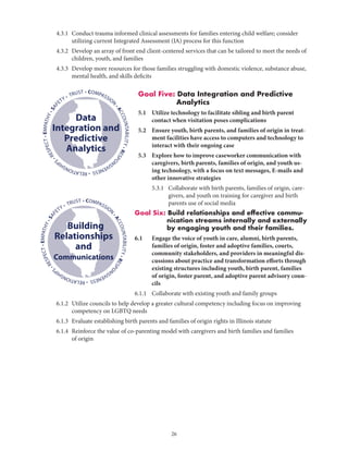 26
	 4.3.1	Conduct trauma informed clinical assessments for families entering child welfare; consider
utilizing current Integrated Assessment (IA) process for this function
	 4.3.2	Develop an array of front end client-centered services that can be tailored to meet the needs of
children, youth, and families
	 4.3.3	Develop more resources for those families struggling with domestic violence, substance abuse,
mental health, and skills deficits
Goal Five: Data Integration and Predictive
Analytics
5.1	Utilize technology to facilitate sibling and birth parent
contact when visitation poses complications
5.2	Ensure youth, birth parents, and families of origin in treat-
ment facilities have access to computers and technology to
interact with their ongoing case
5.3	Explore how to improve caseworker communication with
caregivers, birth parents, families of origin, and youth us-
ing technology, with a focus on text messages, E-mails and
other innovative strategies
	 5.3.1	Collaborate with birth parents, families of origin, care-
givers, and youth on training for caregiver and birth
parents use of social media
Goal Six: Build relationships and effective commu-
nication streams internally and externally
by engaging youth and their families.
6.1	Engage the voice of youth in care, alumni, birth parents,
families of origin, foster and adoptive families, courts,
community stakeholders, and providers in meaningful dis-
cussions about practice and transformation efforts through
existing structures including youth, birth parent, families
of origin, foster parent, and adoptive parent advisory coun-
cils
6.1.1	 Collaborate with existing youth and family groups
	 6.1.2	Utilize councils to help develop a greater cultural competency including focus on improving
competency on LGBTQ needs
	 6.1.3	Evaluate establishing birth parents and families of origin rights in Illinois statute
	 6.1.4	Reinforce the value of co-parenting model with caregivers and birth families and families
of origin
• COMPASSION
•ACCOUNTABILITY•RESPO
NSIVENESS•RELATIONSHIP
S
•RESPECT•EMPATHY•SAF
ETY • TRUST
Data
Integration and
Predictive
Analytics
• COMPASSION
•ACCOUNTABILITY•RESPO
NSIVENESS•RELATIONSHIP
S
•RESPECT•EMPATHY•SAF
ETY • TRUST
Building
Relationships
and
Communications
 