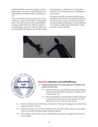 28
Goal One: Education and Self-Sufficiency
1.1 	Expand educational services and supports for children and
youth across the state
		 1.1.1	Explore the future use of alternative educational settings
which provide high quality education for children and
youth in foster care
		 1.1.2	Work with legislators and the Board of Higher Education
to expand the tuition waivers to any youth in care who
attends one of our 12 four year state schools
	 1.1.3	Ensure youth who choose Tech/Trade, vocational or other types of programs can attend these
programs at little or no cost
	 1.1.4	Expand University-run First Star Academies across the state to offer youth in care the oppor-
tunity to attend life-changing college-readiness programs
	 1.1.5	Allow youth to choose if they want to maintain their existing case management for the first
year of college
• COMPASSION
•ACCOUNTABILITY•RESPO
NSIVENESS•RELATIONSHIP
S
•RESPECT•EMPATHY•SAF
ETY • TRUST
Education
and
Self-Sufficiency
need the flexibility, community support, and the
programmatic structure to support taking on the
responsibilities of adulthood prior to leaving our
care.
Foster care thereby becomes a safety net, much as
a family is a safety net for children reaching adult-
hood. The youth will take on the responsibilities
of being an adult while they still have support if
something goes wrong. We cannot be afraid to let
our young adults fail while we are still able to help
put them back on a path to success. Doing this is
essential for the sustainable success and happiness
of our youth.
To support this shift, we submit the following de-
tailed plan, which if fully executed better positions
the department to improve the lives of our transi-
tioning to adulthood population. This detailed plan
was created in collaboration with families, youth,
providers, and internal staff.
 