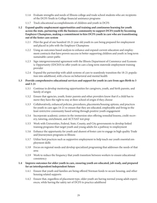 29
	 1.1.6	Evaluate strengths and needs of Illinois college and trade school students who are recipients
of the DCFS Youth in College financial assistance programs
	 1.1.7	 Track educational accomplishments of children and youth in DCFS
1.2	Expand quality employment opportunities and training and continuous learning for youth
across the state, partnering with the business community to support DCFS youth by becoming
Employer Champions, making a commitment to hire DCFS youth in care who are transitioning
out of the foster care system
	 1.2.1	Pilot the goal of one hundred 18-21 year old youth in care being prepared for employment
and placed in jobs with the Employer Champions
	 1.2.2	Using an outcomes based analysis to enhance and expand current education and employ-
ment contracts that have proven success in better supporting children and youth in long term
sustainable career paths
	 1.2.3	Sign intergovernmental agreement with the Illinois Department of Commerce and Econom-
ic Opportunity (IDCEO) to offer youth in care a long term statewide employment training
provider
	 1.2.4	Expand the partnership with adult systems of care to seamlessly transition the 18-21 popula-
tion into adulthood, with a focus on behavioral and mental health
1.3	Provide comprehensive educational services and support for youth in care from ages Birth to 3
and 3-21
	 1.3.1	Continue to develop mentoring opportunities for caregivers, youth, and birth parents, and
family of origin
	 1.3.2	Ensure that agencies, youth, foster parents and other providers know that if a child has to
move they have the right to stay at their school of origin if they choose
	 1.3.3	Collaboratively, enhanced policies, procedures, placements/housing options, and practices
for youth in care ages 14-21 to ensure that they are educated, employable and living in the
least restrictive community based setting through positive youth engagement
	 1.3.4	Incorporate academic centers in the immersion sites offering remedial lessons, credit recov-
ery, tutoring, enrichment, and ACT/SAT test prep
	 1.3.5	Work with Universities, Federal, State, County, and City governments to develop linked
training programs that target youth and young adults for a pathway to employment
	 1.3.6	Enhance the opportunity for youth and alumni of foster care to engage in high quality Trade
and Journeymen programs in Illinois
	 1.3.7	Utilize best practices such as supportive employment to help teach our youth essential em-
ployment skills
	 1.3.8	Focus on regional needs and develop specialized programing that addresses the needs of that
area
	 1.3.9	Work to reduce the frequency that youth transition between workers to ensure educational
consistency
1.4	Improve outcomes for older youth in care, ensuring youth are educated, job ready, and prepared
for an interdependent/independent future
	 1.4.1	Ensure that youth and families are being offered Norman funds to secure housing, and other
housing related supports
	 1.4.2	Ensure that, regardless of placement type, older youth are having normal young adult experi-
ences, while having the safety net of DCFS to practice adulthood
 