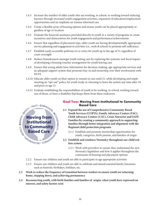 30
	 1.4.3	Increase the number of older youth who are working, in school, or working toward reducing
barriers through increased youth engagement activities, expansion of education/employment
opportunities and an emphasis on trauma informed care
	 1.4.4	Create a flexible array of housing options and ensure youth can be placed appropriately re-
gardless of age or location
	 1.4.5	Evaluate the financial assistance provided directly to youth in a variety of programs to create
incentives and disincentives for youth engagement and performance/achievements
	 1.4.6	Ensure that regardless of placement type, older youth are having developmentally appropriate
service planning and engagement in activities (i.e., work  school) to promote self-sufficiency
	 1.4.7	Establish easily accessible pathways to re-entry for youth up to the age of 21 regardless of
court oversight
	 1.4.8	Reduce homelessness amongst youth exiting care by exploring the systemic and fiscal impact
of developing a housing voucher arrangement for youth leaving care
	 1.4.9	Ensure that young adults have information for decision-making, age-appropriate services and
an adequate support system that promotes buy-in and ownership over their involvement with
DCFS
	 1.4.10	Educate older youth on their option to remain in care until 21, while developing and imple-
menting an “opt-out” policy for youth ready or choosing to leave the system any time after 18
and prior to age 21
	 1.4.11	Evaluate establishing the responsibilities of youth to be working, in school, working toward
one of those, or have a disability that keeps them from these endeavors
Goal Two: Moving from Institutional to Community
Based Care
2.1	Expand the use of Comprehensive Community Based
Youth Services (CCBYS), Family Advocacy Centers (FAC),
Child Advocacy Centers (CAC), Crisis Nurseries and SAFE
Families by creating a community approach to supporting
families through better integration and alignment with the
Regional child protection programs
	 2.1.1	Establish and promote mentorship opportunities for
youth, caregivers, birth parents, and families of origin
2.2	Establish and reinforce Normalcy throughout our child wel-
fare system
	 2.2.1	Work with providers to ensure they understand the new
Normalcy legislation and how it applies throughout the
continuum of housing and placement options.
	 2.2.2	 Ensure our children and youth are able to participate in age appropriate activities
	 2.2.3	Ensure our children and youth are able to celebrate and attend essential family functions,
such as funerals, birthdays, holidays, etc.
2.3	Work to reduce the frequency of transition between workers to ensure youth are returning
home, stepping down, and achieving permanency
2.4	Reconnecting youth, with birth families and families of origin, when youth have expressed an
interest, and safety factors exist
• COMPASSION
•ACCOUNTABILITY•RESPO
NSIVENESS•RELATIONSHIP
S
•RESPECT•EMPATHY•SAF
ETY • TRUST
Moving from
Institutional
to Community
Based Care
 