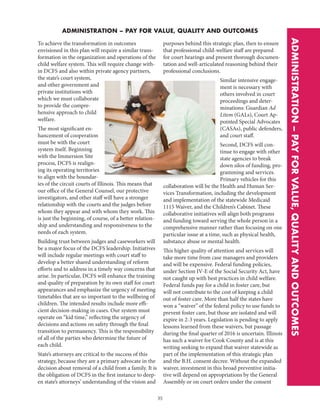 35
ADMINISTRATION – PAY FOR VALUE, QUALITY AND OUTCOMES
ADMINISTRATION–PAYFORVALUE,QUALITYANDOUTCOMES
To achieve the transformation in outcomes
envisioned in this plan will require a similar trans-
formation in the organization and operations of the
child welfare system. This will require change with-
in DCFS and also within private agency partners,
the state’s court system,
and other government and
private institutions with
which we must collaborate
to provide the compre-
hensive approach to child
welfare.
The most significant en-
hancement of cooperation
must be with the court
system itself. Beginning
with the Immersion Site
process, DCFS is realign-
ing its operating territories
to align with the boundar-
ies of the circuit courts of Illinois. This means that
our office of the General Counsel, our protective
investigators, and other staff will have a stronger
relationship with the courts and the judges before
whom they appear and with whom they work. This
is just the beginning, of course, of a better relation-
ship and understanding and responsiveness to the
needs of each system.
Building trust between judges and caseworkers will
be a major focus of the DCFS leadership. Initiatives
will include regular meetings with court staff to
develop a better shared understanding of reform
efforts and to address in a timely way concerns that
arise. In particular, DCFS will enhance the training
and quality of preparation by its own staff for court
appearances and emphasize the urgency of meeting
timetables that are so important to the wellbeing of
children. The intended results include more effi-
cient decision-making in cases. Our system must
operate on “kid time,” reflecting the urgency of
decisions and actions on safety through the final
transition to permanency. This is the responsibility
of all of the parties who determine the future of
each child.
State’s attorneys are critical to the success of this
strategy, because they are a primary advocate in the
decision about removal of a child from a family. It is
the obligation of DCFS in the first instance to deep-
en state’s attorneys’ understanding of the vision and
purposes behind this strategic plan, then to ensure
that professional child-welfare staff are prepared
for court hearings and present thorough documen-
tation and well-articulated reasoning behind their
professional conclusions.
Similar intensive engage-
ment is necessary with
others involved in court
proceedings and deter-
minations: Guardian Ad
Litem (GALs), Court Ap-
pointed Special Advocates
(CASAs), public defenders,
and court staff.
Second, DCFS will con-
tinue to engage with other
state agencies to break
down silos of funding, pro-
gramming and services.
Primary vehicles for this
collaboration will be the Health and Human Ser-
vices Transformation, including the development
and implementation of the statewide Medicaid
1115 Waiver, and the Children’s Cabinet. These
collaborative initiatives will align both programs
and funding toward serving the whole person in a
comprehensive manner rather than focusing on one
particular issue at a time, such as physical health,
substance abuse or mental health.
This higher quality of attention and services will
take more time from case managers and providers
and will be expensive. Federal funding policies,
under Section IV-E of the Social Security Act, have
not caught up with best practices in child welfare.
Federal funds pay for a child in foster care, but
will not contribute to the cost of keeping a child
out of foster care. More than half the states have
won a “waiver” of the federal policy to use funds to
prevent foster care, but those are isolated and will
expire in 2-3 years. Legislation is pending to apply
lessons learned from these waivers, but passage
during the final quarter of 2016 is uncertain. Illinois
has such a waiver for Cook County and is at this
writing seeking to expand that waiver statewide as
part of the implementation of this strategic plan
and the B.H. consent decree. Without the expanded
waiver, investment in this broad preventive initia-
tive will depend on appropriations by the General
Assembly or on court orders under the consent
 