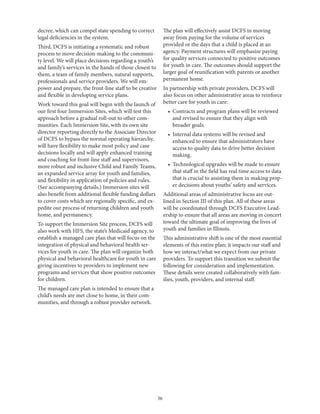 36
decree, which can compel state spending to correct
legal deficiencies in the system.
Third, DCFS is initiating a systematic and robust
process to move decision-making to the communi-
ty level. We will place decisions regarding a youth’s
and family’s services in the hands of those closest to
them, a team of family members, natural supports,
professionals and service providers. We will em-
power and prepare, the front-line staff to be creative
and flexible in developing service plans.
Work toward this goal will begin with the launch of
our first four Immersion Sites, which will test this
approach before a gradual roll-out to other com-
munities. Each Immersion Site, with its own site
director reporting directly to the Associate Director
of DCFS to bypass the normal operating hierarchy,
will have flexibility to make most policy and case
decisions locally and will apply enhanced training
and coaching for front-line staff and supervisors,
more robust and inclusive Child and Family Teams,
an expanded service array for youth and families,
and flexibility in application of policies and rules.
(See accompanying details.) Immersion sites will
also benefit from additional flexible funding dollars
to cover costs which are regionally specific, and ex-
pedite our process of returning children and youth
home, and permanency.
To support the Immersion Site process, DCFS will
also work with HFS, the state’s Medicaid agency, to
establish a managed care plan that will focus on the
integration of physical and behavioral health ser-
vices for youth in care. The plan will organize both
physical and behavioral healthcare for youth in care
giving incentives to providers to implement new
programs and services that show positive outcomes
for children.
The managed care plan is intended to ensure that a
child’s needs are met close to home, in their com-
munities, and through a robust provider network.
The plan will effectively assist DCFS in moving
away from paying for the volume of services
provided or the days that a child is placed at an
agency. Payment structures will emphasize paying
for quality services connected to positive outcomes
for youth in care. The outcomes should support the
larger goal of reunification with parents or another
permanent home.
In partnership with private providers, DCFS will
also focus on other administrative areas to reinforce
better care for youth in care:
•	 Contracts and program plans will be reviewed
and revised to ensure that they align with
broader goals.
•	 Internal data systems will be revised and
enhanced to ensure that administrators have
access to quality data to drive better decision
making.
•	 Technological upgrades will be made to ensure
that staff in the field has real time access to data
that is crucial to assisting them in making prop-
er decisions about youths’ safety and services.
Additional areas of administrative focus are out-
lined in Section III of this plan. All of these areas
will be coordinated through DCFS Executive Lead-
ership to ensure that all areas are moving in concert
toward the ultimate goal of improving the lives of
youth and families in Illinois.
This administrative shift is one of the most essential
elements of this entire plan; it impacts our staff and
how we interact/what we expect from our private
providers. To support this transition we submit the
following for consideration and implementation.
These details were created collaboratively with fam-
ilies, youth, providers, and internal staff.
 