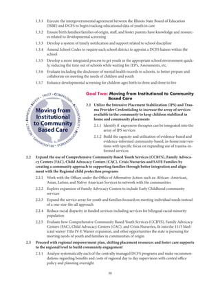 38
	 1.3.1	Execute the intergovernmental agreement between the Illinois State Board of Education
(ISBE) and DCFS to begin tracking educational data of youth in care
	 1.3.2	Ensure birth families/families of origin, staff, and foster parents have knowledge and resourc-
es related to developmental screening
	 1.3.3	 Develop a system of timely notification and support related to school discipline
	 1.3.4	Amend School Codes to require each school district to appoint a DCFS liaison within the
school
	 1.3.5	Develop a more integrated process to get youth in the appropriate school environment quick-
ly, reducing the time out of schools while waiting for IEP’s, Assessments, etc.
	 1.3.6	Evaluate including the disclosure of mental health records to schools, to better prepare and
collaborate on meeting the needs of children and youth
	 1.3.7	 Enhance developmental screening for children ages birth to three and three to five
Goal Two: Moving from Institutional to Community
Based Care
2.1	Utilize the Intensive Placement Stabilization (IPS) and Trau-
ma Provider Credentialing to increase the array of services
available in the community to keep children stabilized in
home and community placements
	 2.1.1	Identify if expressive therapies can be integrated into the
array of IPS services
	 2.1.2	Build the capacity and utilization of evidence-based and
evidence-informed community-based, in-home interven-
tions with specific focus on expanding use of trauma-in-
formed services
2.2	Expand the use of Comprehensive Community Based Youth Services (CCBYS), Family Advoca-
cy Centers (FAC), Child Advocacy Centers (CAC), Crisis Nurseries and SAFE Families by
creating a community approach to supporting families through better integration and align-
ment with the Regional child protection programs
	 2.2.1	Work with the Offices under the Office of Affirmative Action such as: African–American,
Asian, Latino, and Native American Services to network with the communities
	 2.2.2	Explore expansion of Family Advocacy Centers to include Early Childhood community
services
	 2.2.3	Expand the service array for youth and families focused on meeting individual needs instead
of a one-size-fits-all approach
	 2.2.4	Reduce racial disparity in funded services including services for bilingual racial minority
population
	 2.2.5	Evaluate how Comprehensive Community Based Youth Services (CCBYS), Family Advocacy
Centers (FAC), Child Advocacy Centers (CAC), and Crisis Nurseries, fit into the 1115 Med-
icaid waiver Title IV-E Waiver expansion, and other opportunities the state is pursuing for
meeting needs of youth and families in communities of origin
2.3	Proceed with regional empowerment plan, shifting placement resources and foster care supports
to the regional level to build community engagement
	 2.3.1	Analyze systematically each of the centrally managed DCFS programs and make recommen-
dations regarding benefits and costs of regional day to day supervision with central office
policy and planning oversight
• COMPASSION
•ACCOUNTABILITY•RESPO
NSIVENESS•RELATIONSHIP
S
•RESPECT•EMPATHY•SAF
ETY • TRUST
Moving from
Institutional
to Community
Based Care
 