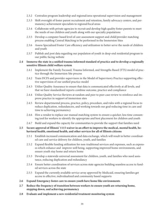 39
	 2.3.2	 Centralize program leadership and regional/area operational supervision and management
	 2.3.3	Shift oversight of foster parent recruitment and retention, family advocacy centers, and per-
manency achievement specialists to regional/local areas
	 2.3.4	Collaborate with private agencies to recruit and develop high quality foster parents to meet
the needs of our children and youth along with our specialty populations
	 2.3.5	Develop a computer based level of care assessment support and child/provider matching
process enabling Central Matching to be performed in the Immersion Sites
	 2.3.6	Assess Specialized Foster Care efficiency and utilization to better serve the needs of children
and youth
	 2.3.7	Publish and post data regarding our population of youth in deep-end residential program to
our public facing website
2.4	Immerse the state in a unified trauma informed standard of practice and to develop a regionally
sensitive Illinois child welfare system
	 2.4.1	Implement the Family Focused, Trauma Informed, and Strengths Based (FTS) model of prac-
tice through the Immersion Site process
	 2.4.2	Train DCFS and provider supervisors in the Model of Supervisory Practice supporting effec-
tive supervision of our unified practice model
	 2.4.3	Utilize Quality Assurance to ensure that data is communicated effectively at all levels, and
that we have standardized reports combine outcome, practice and compliance
	 2.4.4	Utilize Quality Service Reviews at random and peer to peer case review to reinforce and im-
prove practice in support of immersion sites
	 2.4.5	Review departmental process, practice, policy, procedure, and rules with a regional focus to
reduce duplication, redundancies, and working towards our goal reducing time in care and
time to achieving permanency
	 2.4.6	Hire a vendor to replace our manual matching system to ensure a quicker, less time consum-
ing tool for workers to identify the appropriate and best placement for children and youth
	 2.4.7	Build and expand the capacity for communities to provide the support that families need
2.5	Secure approval of Illinois’ 1115 waiver in an effort to improve the medical, mental health, be-
havioral health, emotional health, and other services for all of Illinois citizens
	 2.5.1	Establish increased communication and data exchange, which will result in better coordinat-
ed care and service delivery for children, youth, and families
	 2.5.2	Expand flexible funding utilization for non-traditional services and expenses, such as expens-
es which enhance and improve well being, supporting improved home environments, and
ensure youth stay home and return home
	 2.5.3	Develop a statewide universal assessment for children, youth, and families who need assis-
tance, reducing duplication and redundancy
	 2.5.4	Ensure better coordination of services across state agencies building seamless access to fund-
ed services across the state
	 2.5.5	Expand the currently available service array approved by Medicaid, ensuring families get
access to effective, individualized and community based supports
2.6	 Expand Emergency foster care to ensure youth have home like environments
2.7	Reduce the frequency of transition between workers to ensure youth are returning home,
stepping down, and achieving permanency
2.8	 Evaluate and implement a new residential treatment monitoring system
 