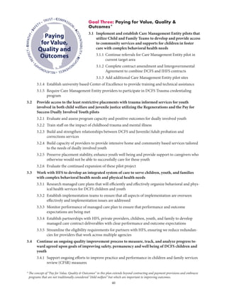 40
Goal Three: Paying for Value, Quality 
Outcomes*
3.1	Implement and establish Care Management Entity pilots that
utilize Child and Family Teams to develop and provide access
to community services and supports for children in foster
care with complex behavioral health needs
	 3.1.1	Continue referrals for Care Management Entity pilot in
current target area
	 3.1.2	Complete contract amendment and Intergovernmental
Agreement to combine DCFS and IHFS contracts
	 3.1.3	 Add additional Care Management Entity pilot sites
	 3.1.4	Establish university based Center of Excellence to provide training and technical assistance
	 3.1.5	Require Care Management Entity providers to participate in DCFS Trauma credentialing
program
3.2	Provide access to the least restrictive placements with trauma informed services for youth
involved in both child welfare and juvenile justice utilizing the Regenerations and the Pay for
Success Dually Involved Youth pilots
	 3.2.1	 Evaluate and assess program capacity and positive outcomes for dually involved youth
	 3.2.2	 Train staff on the impact of childhood trauma and mental illness
	 3.2.3	Build and strengthen relationships between DCFS and Juvenile/Adult probation and
corrections services
	 3.2.4	Build capacity of providers to provide intensive home and community based services tailored
to the needs of dually involved youth
	 3.2.5	Preserve placement stability, enhance youth well being and provide support to caregivers who
otherwise would not be able to successfully care for these youth
	 3.2.6	 Evaluate the continued expansion of these pilot project
3.3	Work with HFS to develop an integrated system of care to serve children, youth, and families
with complex behavioral health needs and physical health needs
	 3.3.1	Research managed care plans that will efficiently and effectively organize behavioral and phys-
ical health services for DCFS children and youth
	 3.3.2	Establish implementation teams to ensure that all aspects of implementation are overseen
effectively and implementation issues are addressed
	 3.3.3	Monitor performance of managed care plan to ensure that performance and outcome
expectations are being met
	 3.3.4	Establish partnerships with HFS, private providers, children, youth, and family to develop
managed care contract deliverables with clear performance and outcome expectations
	 3.3.5	Streamline the eligibility requirements for partners with HFS, ensuring we reduce redundan-
cies for providers that work across multiple agencies
3.4	Continue an ongoing quality improvement process to measure, track, and analyze progress to-
ward agreed upon goals of improving safety, permanency and well being of DCFS children and
youth
	 3.4.1	Support ongoing efforts to improve practice and performance in children and family services
review (CFSR) measures
• COMPASSION
•ACCOUNTABILITY•RESPO
NSIVENESS•RELATIONSHIP
S
•RESPECT•EMPATHY•SAF
ETY • TRUST
Paying
for Value,
Quality and
Outcomes
* The concept of “Pay for Value, Quality  Outcomes” in this plan extends beyond contracting and payment provisions and embraces
programs that are not traditionally considered “child welfare” but which are important to improving outcomes.
 