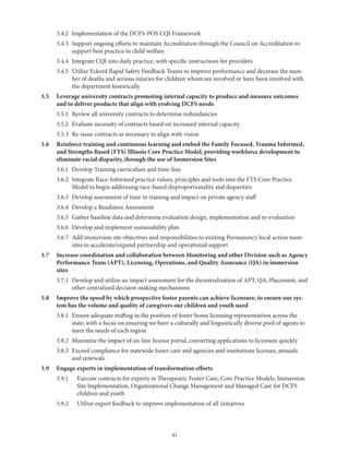 41
	 3.4.2	 Implementation of the DCFS-POS CQI Framework
	 3.4.3	Support ongoing efforts to maintain Accreditation through the Council on Accreditation to
support best practice in child welfare
	 3.4.4	 Integrate CQI into daily practice, with specific instructions for providers
	 3.4.5	Utilize Eckerd Rapid Safety Feedback Teams to improve performance and decrease the num-
ber of deaths and serious injuries for children whom are involved or have been involved with
the department historically
3.5	Leverage university contracts promoting internal capacity to produce and measure outcomes
and to deliver products that align with evolving DCFS needs
	 3.5.1	 Review all university contracts to determine redundancies
	 3.5.2	 Evaluate necessity of contracts based on increased internal capacity
	 3.5.3	 Re-issue contracts as necessary to align with vision
3.6	Reinforce training and continuous learning and embed the Family Focused, Trauma Informed,
and Strengths Based (FTS) Illinois Core Practice Model, providing workforce development to
eliminate racial disparity, through the use of Immersion Sites
	 3.6.1	 Develop Training curriculum and time-line
	 3.6.2	Integrate Race-Informed practice values, principles and tools into the FTS Core Practice
Model to begin addressing race-based disproportionality and disparities
	 3.6.3	 Develop assessment of time in training and impact on private agency staff
	 3.6.4	 Develop a Readiness Assessment
	 3.6.5	 Gather baseline data and determine evaluation design, implementation and re-evaluation
	 3.6.6	 Develop and implement sustainability plan
	 3.6.7	Add immersion site objectives and responsibilities to existing Permanency local action team-
sites to accelerate/expand partnership and operational support
3.7	Increase coordination and collaboration between Monitoring and other Division such as Agency
Performance Team (APT), Licensing, Operations, and Quality Assurance (QA) in immersion
sites
	 3.7.1	Develop and utilize an impact assessment for the decentralization of APT, QA, Placement, and
other centralized decision making mechanisms
3.8	Improve the speed by which prospective foster parents can achieve licensure, to ensure our sys-
tem has the volume and quality of caregivers our children and youth need
	 3.8.1	Ensure adequate staffing in the position of foster home licensing representatives across the
state, with a focus on ensuring we have a culturally and linguistically diverse pool of agents to
meet the needs of each region
	 3.8.2	 Maximize the impact of on-line license portal, converting applications to licensure quickly
	 3.8.3	Exceed compliance for statewide foster care and agencies and institutions licenses, annuals
and renewals
3.9	 Engage experts in implementation of transformation efforts
	 3.9.1	Execute contracts for experts in Therapeutic Foster Care, Core Practice Models, Immersion
Site Implementation, Organizational Change Management and Managed Care for DCFS
children and youth
	 3.9.2	 Utilize expert feedback to improve implementation of all initiatives
 