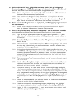 42
3.10	Evaluate current performance based contracting policies and practices to ensure effective
investment and payment which lead towards improved outcomes for children and families and
resulting in available return on investment funding to support prevention
	 3.10.1	Reinvest savings realized from reducing high end placements to fund additional home and
community based prevention and support services
	 3.10.2	 Utilize rate structures that pay for quality and outcomes, not solely volume of services
	 3.10.3	Explore creative and innovative programs that incentivize providers to reduce lengths of
stay in high end placements and increase home and community based services
3.11	Review rate structures for providers on an ongoing basis, considering typing compensation and
rate to performance
	 3.11.1	Institute an updated performance based contracting system ensure measures of perfor-
mance are qualitative and quantitative to support positive outcome
3.12	Evaluate and review pain points in the pursuit of permanency, that are preventing children and
youth from achieving Return Home, Adoption, and Guardianship in a timely manner
	 3.12.1	Utilize Permanency Achievement Specialists to conduct Family Finding for DCFS cases,
and to train and provide continues training for POS agencies on the process as outlined in
Procedures 315
	 3.12.2	Review the subsidy process for DCFS cases and for POS agencies cases, reducing barriers to
effective practice
	 3.12.3	Utilized Permanency Achievement Specialists and APT staff to do quarterly or semi-annual
reviews of cases where parental rights have been terminated to identify barriers to timely
completion of adoption or guardianship
	 3.12.4	Review utilization and enhance our practice of Child Endangerment Risk Assessment Pro-
tocol (CERAP), including monthly assessments of the safety of the home environment on all
youth not in permanency achieving out of home placement, with a focus on getting youth
home quickly by increasing protective factors of families rather than waiting until all-risk
has been removed
	 3.12.5	Train permanency staff to advocate/communicate in court reports and testimony to support
early reunification
	 3.12.6	Evaluate and consider legal “screening” in permanency cases within 6 months of placement
to have legal staff interact with placement team supervisor/worker to assess whether the
safety issues have been resolved to facilitate a return home
	 3.12.7	Establish time frames for DCFS and private agencies to ensure subsidies are completed in
a timely manner including; construction of the subsidy paperwork should begin within 30
working days of the goal change to adoption or guardianship; subsidy completion should be
within 90 working days of the beginning of the construction of the subsidy, subsidies should
be submitted to the Adoption Unit for review by the 90th working day; agencies that do not
complete the process in the 120 working day time frame may be subject to financial penal-
ties
	 3.12.8	Evaluate the department’s ability to re-instituting and staff the adoption unit who work with
providers to expedite adoption and guardianships
	 3.12.9	Collaborate with the Office of Professional Training to create a training to be utilized by
private agency and department staff focused on Adoption, Guardianship, and Subsidies
	 3.12.10	Evaluate the ability to modify a subsidy, if a youths needs change to ensure children, youth,
and families quickly receive the support they need
 
