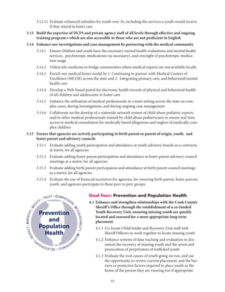 43
	 3.12.11	Evaluate enhanced subsidies for youth over 16, including the services a youth would receive
if they stayed in foster care
3.13	Build the expertise of DCFS and private agency staff of all levels through effective and ongoing
training program s which are also accessible to those who are not proficient in English
3.14	 Enhance our investigations and case management by partnering with the medical community
	 3.14.1	Ensure children and youth have the necessary mental health evaluations and mental health
services, psychotropic medications (as necessary), and oversight of psychotropic medica-
tion usage
	 3.14.2	 Utilize tele-medicine to bridge communities where medical experts are not available locally
	 3.14.3	Enrich our medical home model by 1. Continuing to partner with Medical Centers of
Excellence (MCOE) across the state and 2. Integrating primary care, and behavioral/mental
health care
	 3.14.4	Develop a Web-based portal for electronic health records of physical and behavioral health
of all children and adolescents in foster care
	 3.14.5	Enhance the utilization of medical professionals in a team setting across the state on com-
plex cases, during investigations, and during ongoing case management
	 3.14.6	Collaborate on the develop of a statewide network system of child abuse pediatric experts
and/or other medical professionals trained by child abuse pediatricians to ensure real time
access to medical consultation for medically based allegations and neglect of medically com-
plex children
3.15	Ensure that agencies are actively participating in birth parent or parent of origin, youth, and
foster parent and advisory councils
	 3.15.1	Evaluate adding youth participation and attendance at youth advisory boards as a contractu-
al metric for all agencies
	 3.15.2	Evaluate adding foster parent participation and attendance at foster parent advisory council
meetings as a metric for all agencies
	 3.15.3	Evaluate adding birth parent participation and attendance at birth parent council meetings
as a metric for all agencies
	 3.15.4	Evaluate the use of financial incentives for agencies, for ensuring birth parent, foster parents,
youth, and agencies participate in these peer to peer groups
Goal Four: Prevention and Population Health
4.1	Enhance and strengthen relationships with the Cook County
Sheriff’s Office through the establishment of a co-funded
Youth Recovery Unit, ensuring missing youth are quickly
located and assessed for a more appropriate long term
placement
	 4.1.1	Co-locate Child Intake and Recovery Unit staff with
Sheriff Officers to work together to locate missing youth
	 4.1.2	Enhance systems of data tracking and evaluation to doc-
ument the recovery of missing youth and the arrest and
prosecution of perpetrators of trafficked youth
	 4.1.3	Evaluate the root causes of youth going on run, and use
the opportunity to review current placement; and the bar-
riers or protective factors required to place youth in the
home of the person they are running too if appropriate
• COMPASSION
•ACCOUNTABILITY•RESPO
NSIVENESS•RELATIONSHIP
S
•RESPECT•EMPATHY•SAF
ETY • TRUST
Prevention
and
Population
Health
 
