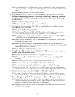 44
	 4.1.4	Develop linkages with Central Matching to ensure that these youth receive necessary stability
and safety including achieving a secure and healthy attachment to a consistent and committed
adult
	 4.1.5	 Evaluate the expansion of this pilot to other counties
4.2	Support the developmental and social-emotional well being of young children, ensure that
families receive ongoing developmental screening and evidence-based assessments and supports
through early childhood initiatives and programs which are accessible to those who are not pro-
ficient in English
	 4.2.1	 Connect families to high quality learning
	 4.2.2	 Explore options for creation and development of Baby Court
4.3	Improve data collection regarding child well being related to education, social functioning,
physical health and mental health
	 4.3.1	 Finalize the Psychiatric Hospital database
	 4.3.2	Enable meaningful use of the Child and Adolescent Needs and Strengths assessment instru-
ment (CANS) through improving capacity and skill of CANS use in the field
	 4.3.3	Develop process to enter clinical documentation into the Statewide Automated Child Welfare
System (SACWIS), including DCFS nurses and HealthWorks staff
	 4.3.4	Partner with the DCFS Medical Director and other pediatricians on projects focused on the
health and well being of youth
	 4.3.5	Partner with pediatrician as the department works to improve its SACWIS system, with a
focus on pediatricians and other medical providers, for access to medical information, mental
health, and other medical conditions.
	 4.3.6	 Explore the option of fully digitized case record
4.4	Strengthen the well being of individuals and families by building protective factors to enhance
personal, family and community vitality
	 4.4.1	 Continue the quarterly immunization and congregate care reporting
	 4.4.2	Pilot screening all cases for Fetal Alcohol Syndrome and other ongoing developmental
screenings
	 4.4.3	 Evaluate the expansion of these screenings to other counties in the state
	 4.4.4	 Create a system of notification for children with complex medical needs
	 4.4.5	 Increase education regarding Sexual Health, Contraception and Family Planning
	 4.4.6	Enhance the short-term crisis stabilization services and supports for youth including those
with Autism Spectrum Disorder (ASD) and/or intellectual /Developmental Disabilities (I/DD)
4.5	 Utilize the Quality Improvement Center Adoption and Guardianship Study
	 4.5.1	Develop, with the Quality Improvement Center for Adoption  Guardianship Support and
Preservation (QIC-AG), a continuum of services that increase permanency and guardianship
4.6	 Enhance joint parenting skills for family support for youth in care who are parenting
	 4.6.1	Formalize best practices for the pregnant and/or parenting teen youth in care population and
integrate into statewide program plans, training, and service delivery including enrollment of
children of teen parents in high quality early learning programs
	 4.6.2	Pilot a partnership with agencies and the Governor’s Office to link 20-30 teen parents in care
with home visiting resources
 