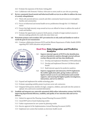 45
• COMPASSION
•ACCOUNTABILITY•RESPO
NSIVENESS•RELATIONSHIP
S
•RESPECT•EMPATHY•SAF
ETY • TRUST
Data
Integration and
Predictive
Analytics
	 4.6.3	 Evaluate the expansion of the home visiting pilot
	 4.6.4	 Collaborate with Domestic Violence Advocates to assist youth in care who are parenting
4.7	Review community based mental and behavioral health services in an effort to address the issue
of custody relinquishment
	 4.7.1	Work with assorted advisory councils and other community based resources to strengthen
families and communities
	 4.7.2	Focus on behavioral and mental health service proliferation through the 1115 Medicaid
waiver
	 4.7.3	Ensure that high intensity wrap around services are offered in-home to address the needs of
youth and families
	 4.7.4	Evaluate the opportunity to preserve birth parent, or family of origin medical consent or
decision making authority for youth who enter foster care
4.8	Reinstitute primary and secondary HIV prevention for at-risk youth and families to work to-
wards the goal of zero transmission
	 4.8.1	Continue collaboration between DCFS and the Illinois Department of Public Health (IDPH)
regarding HIV/AIDS education and prevention
Goal Five: Data Integration and Predictive
Analytics
5.1	Improve internal capacity of DCFS in the identification
and use of predictive analytics through external software
overlays that provide real time data dashboards
		 5.1.1	 Develop and implement Mindshare CFSR dashboards
		 5.1.2	Develop and implement Director’s 26 Metrics dash-
boards
		 5.1.3	 Build internal capacity for predictive analytics
5.2	Improve engagement and outreach as DCFS implements
the mobile application pilot, giving workers and inves-
tigators instant access to case information and essential
supports, and ensuring the highest quality investigations,
interactions, and service delivery
	 5.2.1	 Expand and implement the mobile technology pilot
	 5.2.2	 Evaluate expanding mobility project to private sector sub-contractors
	 5.2.3	Integrate birth parents, families of origin, caregivers, children, and youth into this system to
upload, view, and receive essential information
5.3	Establish and integrate new statewide automated child welfare information systems (SACWIS),
improving departmental efficiency, usability, and quality of our outcomes data and service
delivery.
	 5.3.1	 Submit for approval the Planning Annual Planning Document (PAPD)
	 5.3.2	 Award RFP and on-board of planning vendor
	 5.3.3	 Gather requirements for new system by planning vendor
	 5.3.4	 Receive approval of the Implementation Annual Planning Document (IAPD)
	 5.3.5	 Implement new system that includes an electronic health record
 