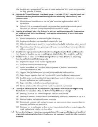 46
	 5.3.6	Establish work-groups of SACWIS users to ensure updated SACWIS system is responsive to
the daily operation of the field
5.4	Improve the National Electronic Interstate Compact Enterprise (NEICE), targeting youth and
families in interstate placements and ensuring effective monitoring, service delivery, and
communication.
	 5.4.1	Identify lessons learned from the first six “pilot” states that implemented the NEICE
environment
	 5.4.2	Utilize NEICE to assure that the youth who require placement in other states are placed
effectively and efficiently through improved interstate data exchange
5.5	Establish a 360 Degree View Pilot designed to integrate multiple state agencies databases into
one usable program screen, establishing a cross-agency understanding of service delivery to
youth and families
	 5.5.1	 Finalize memorandum of understanding for data sharing
	 5.5.2	 Implement technology and expand technology at pilot sites
	 5.5.3	 Utilize this technology to identify services a family may be eligible for, but have not yet accessed
	 5.5.4	Share information with state agencies, providers, and community based service providers to
address service needs
5.6	Establish inter-agency memorandums of understanding allowing for Health and Human Ser-
vices Enterprise Solution and use of multi-agency data to further drive predictive analytics
5.7	Establish access to online and mobile licensing software to create efficiency in processing
licensing applications and building capacity
	 5.7.1	 Implement day care mobile monitoring application
	 5.7.2	 Complete Sunshine Website Redesign
	 5.7.3	Submit revised Rule and Procedure 383 (enforcement) to the Joint Committee on
Administrative Rules (JCAR)
	 5.7.4	 Approve Rule 383 Enforcement process training module for implementation
	 5.7.5	 Begin training regarding Rule and Procedure 402 (Foster Care License) requirements
	 5.7.6	Establish access to online and mobile licensing software to create efficiency in processing
licensing applications and building capacity
	 5.7.7	 Begin pilot of the on-line licensing application process
	 5.7.8	 Exceed compliance for statewide foster care licenses annuals and renewals
5.8	Develop an automatic system that will enhance psychotropic medication consent processing
data between the Guardians Office and the University of Illinois at Chicago
	 5.8.1	 Develop a secure on line submission process for medication consent
	 5.8.2	 Develop an automatic system of notification of expiring consents to caseworkers in SACWIS
	 5.8.3	 Develop tracking mechanism of consent processing
	 5.8.4	Develop data system to track unit performance and improvement ensure measures of perfor-
mance are qualitative and quantitative
	 5.8.5	Develop a way to analyze data to allow us to review professionals who are prescribing psycho-
tropic medication at a higher rate than others
5.9	Explore how to improve caseworker communications with caregivers, birth parents, families of
origin, and youth using technology, with a focus on text messages, E-mails and other innovative
strategies
 