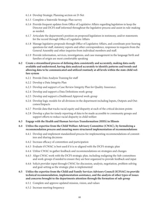 48
	 6.1.4	 Develop Strategic Planning section on D-Net
	 6.1.5	 Complete a Statewide Strategic Plan survey
	 6.1.6	Provide frequent updates from Office of Legislative Affairs regarding legislation to keep the
Director and DCFS staff informed throughout the legislative process and assist in rule-making
as needed.
	 6.1.7	Articulate the department’s position on proposed legislation in testimony, and/or statements
for the record through Office of Legislative Affairs
	 6.1.8	Manage legislative proposals through Office of Legislative Affairs, and coordinate post-hearing
questions for staff, statutory reports and other correspondence, responses to requests from the
General Assembly and other inquiries from individual members and staff.
	 6.1.9	Provide information, services, investigations, and case management in the language birth and
families of origin are most comfortable speaking
6.2	Create a streamlined process of defining data consistently and accurately, making data easily
available and understood, having data analyzed accurately to identify patterns and trends and
allowing data to be communicated and utilized routinely at all levels within the state child wel-
fare system
	 6.2.1	 Provide Data Analysis Training for staff
	 6.2.2	 Develop a Data Integrity Plan
	 6.2.3	 Develop and support a Case Review Integrity Plan for Quality Assurance.
	 6.2.4	 Develop and support a Data Definitions work-group
	 6.2.5	 Develop and support a Dashboard Approval work-group
	 6.2.6	Develop logic models for all divisions in the department including Inputs, Outputs and Out-
comes/Impacts
	 6.2.7	 Provide data that tracks racial equity and disparity at each of the critical decision points
	 6.2.8	Develop a plan for timely reporting of data to be made accessible to community groups and
support efforts to reduce racial disparity in child welfare
6.3	 Engage with the Health and Human Services Transformation (HHS) in Illinois
6.4	Utilize the expertise from the Child Welfare Advisory Committee (CWAC), by formalizing a
recommendation process and ensuring more structured implementation of recommendations
	 6.4.1	Develop and implement standardized process for implementing recommendations of commit-
tees and sharing decisions
	 6.4.2	 Increase efficacy of committees and participation
	 6.4.3	 Evaluate if CWAC is best used if it is re-aligned with the DCFS strategic plan
	 6.4.4	 Utilize CWAC to gather feedback and recommendations on strategies and changes
	 6.4.5	Align CWAC work with the DCFS strategic plan, including realigning the Sub-committees
and work-groups if needed to ensure they are best organized to provide feedback and input
	 6.4.6	Solicit provider input through CWAC for discussion, analysis, negotiation, problem solving
and goal-setting as the strategic plan is implemented
6.5	Utilize the expertise from the Child and Family Services Advisory Council (ICFSAC) to provide
technical recommendation, implementation assistance, and the analysis of other types of issues
and concerns brought to the departments attention through the formation of sub-group
	 6.5.1	 Complete and approve updated mission, vision, and values
	 6.5.2	 Increase meeting frequency
 