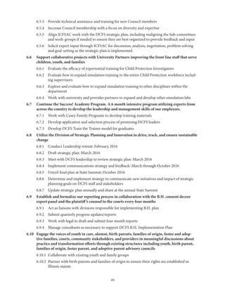 49
	 6.5.3	 Provide technical assistance and training for new Council members
	 6.5.4	 Increase Council membership with a focus on diversity and expertise
	 6.5.5	Align ICFSAC work with the DCFS strategic plan, including realigning the Sub-committees
and work-groups if needed to ensure they are best organized to provide feedback and input
	 6.5.6	Solicit expert input through ICFSAC for discussion, analysis, negotiation, problem solving
and goal-setting as the strategic plan is implemented
6.6	Support collaborative projects with University Partners improving the front line staff that serve
children, youth, and families
	 6.6.1	 Evaluate the efficacy of experiential training for Child Protection Investigators
	 6.6.2	Evaluate how to expand simulation training to the entire Child Protection workforce includ-
ing supervisors
	 6.6.3	Explore and evaluate how to expand simulation training to other disciplines within the
department
	 6.6.4	 Work with university and provider partners to expand and develop other simulation labs
6.7	Continue the Success! Academy Program. A 6 month intensive program utilizing experts from
across the country to develop the leadership and management skills of our employees.
	 6.7.1	 Work with Casey Family Programs to develop training materials
	 6.7.2	 Develop application and selection process of promising DCFS leaders
	 6.7.3	 Develop DCFS Train the Trainer model for graduates
6.8	Utilize the Division of Strategic Planning and Innovation to drive, track, and ensure sustainable
change
	 6.8.1	 Conduct Leadership retreat: February 2016
	 6.8.2	 Draft strategic plan: March 2016
	 6.8.3	 Meet with DCFS leadership to review strategic plan: March 2016
	 6.8.4	 Implement communications strategy and feedback: March through October 2016
	 6.8.5	 Unveil final plan at State Summit: October 2016
	 6.8.6	Determine and implement strategy to communicate new initiatives and impact of strategic
planning goals on DCFS staff and stakeholders
	 6.8.7	 Update strategic plan annually and share at the annual State Summit
6.9	Establish and formalize our reporting process in collaboration with the B.H. consent decree
expert panel and the plaintiff’s counsel to the courts every four months
	 6.9.1	 Act as liaisons with divisions responsible for implementing B.H. plan
	 6.9.2	 Submit quarterly progress updates/reports
	 6.9.3	 Work with legal to draft and submit four month reports
	 6.9.4	 Manage consultants as necessary to support DCFS B.H. Implementation Plan
6.10	Engage the voices of youth in care, alumni, birth parents, families of origin, foster and adop-
tive families, courts, community stakeholders, and providers in meaningful discussions about
practice and transformation efforts through existing structures including youth, birth parent,
families of origin, foster parent, and adoptive parent advisory councils
	 6.10.1	 Collaborate with existing youth and family groups
	 6.10.2	Partner with birth parents and families of origin to ensure their rights are established in
Illinois statute
 