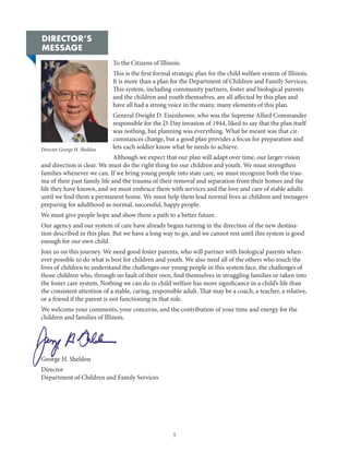 5
Director George H. Sheldon
DIRECTOR’S
MESSAGE
To the Citizens of Illinois:
This is the first formal strategic plan for the child welfare system of Illinois.
It is more than a plan for the Department of Children and Family Services.
This system, including community partners, foster and biological parents
and the children and youth themselves, are all affected by this plan and
have all had a strong voice in the many, many elements of this plan.
General Dwight D. Eisenhower, who was the Supreme Allied Commander
responsible for the D-Day invasion of 1944, liked to say that the plan itself
was nothing, but planning was everything. What he meant was that cir-
cumstances change, but a good plan provides a focus for preparation and
lets each soldier know what he needs to achieve.
Although we expect that our plan will adapt over time, our larger vision
and direction is clear. We must do the right thing for our children and youth. We must strengthen
families whenever we can. If we bring young people into state care, we must recognize both the trau-
ma of their past family life and the trauma of their removal and separation from their homes and the
life they have known, and we must embrace them with services and the love and care of stable adults
until we find them a permanent home. We must help them lead normal lives as children and teenagers
preparing for adulthood as normal, successful, happy people.
We must give people hope and show them a path to a better future.
Our agency and our system of care have already begun turning in the direction of the new destina-
tion described in this plan. But we have a long way to go, and we cannot rest until this system is good
enough for our own child.
Join us on this journey. We need good foster parents, who will partner with biological parents when-
ever possible to do what is best for children and youth. We also need all of the others who touch the
lives of children to understand the challenges our young people in this system face, the challenges of
those children who, through no fault of their own, find themselves in struggling families or taken into
the foster care system. Nothing we can do in child welfare has more significance in a child’s life than
the consistent attention of a stable, caring, responsible adult. That may be a coach, a teacher, a relative,
or a friend if the parent is not functioning in that role.
We welcome your comments, your concerns, and the contribution of your time and energy for the
children and families of Illinois.
George H. Sheldon
Director
Department of Children and Family Services
 