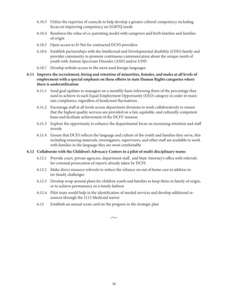 50
	 6.10.3	Utilize the expertise of councils to help develop a greater cultural competency including
focus on improving competency on LGBTQ needs
	 6.10.4	Reinforce the value of co-parenting model with caregivers and birth families and families
of origin
	 6.10.5	 Open access to D-Net for contracted DCFS providers
	 6.10.6	Establish partnerships with the Intellectual and Developmental disability (I/DD) family and
provider community to promote continuous communication about the unique needs of
youth with Autism Spectrum Disorder (ASD) and/or I/DD
	 6.10.7	 Develop website access to the most used foreign languages
6.11	Improve the recruitment, hiring and retention of minorities, females, and males at all levels of
employment with a special emphasis on these efforts in state Human Rights categories where
there is underutilization
	 6.11.1	Send goal updates to managers on a monthly basis informing them of the percentage they
need to achieve in each Equal Employment Opportunity (EEO) category in order to main-
tain compliance, regardless of headcount fluctuations
	 6.11.2	Encourage staff at all levels across department divisions to work collaboratively to ensure
that the highest quality services are provided on a fair, equitable, and culturally competent
basis and facilitate achievement of the DCFS’ mission
	 6.11.3	Explore the opportunity to enhance the departmental focus on increasing retention and staff
morale
	 6.11.4	Ensure that DCFS reflects the language and culture of the youth and families they serve, this
including ensuring materials, investigators, supervisors, and other staff are available to work
with families in the language they are most comfortable
6.12	 Collaborate with the Children’s Advocacy Centers in a pilot of multi-disciplinary teams
	 6.12.1	Provide court, private agencies, department staff, and State Attorney’s office with referrals
for criminal prosecution of reports already taken by DCFS
	 6.12.2	Make direct resource referrals to reduce the reliance on out of home care to address in-
ter-family challenges
	 6.12.3	Develop wrap around plans for children youth and families to keep them in family of origin,
or to achieve permanency in a timely fashion
	 6.12.4	Pilot team would help in the identification of needed services and develop additional re-
sources through the 1115 Medicaid waiver
	 6.13	 Establish an annual score card on the progress in the strategic plan
•
 