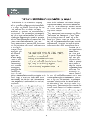 6
On the horizon we can see where we are going.
We are headed toward a community that embeds
in its culture and daily life the conviction that every
child needs and deserves a secure and healthy
attachment to a consistent and committed adult. It
is a community that husbands its resources, public
and private, to strengthen families. When a family
is in distress, the community steps in to secure the
safety of the children and to help parents help their
children reach their full potential. Even when a
family neglects or even rejects a child, this commu-
nity does not leap to take custody but first attempts
to turn the dis-
organized family
attachment into
a healthy and
secure one.
When a family
cannot be safely
kept together,
the community
steps in to take
temporary re-
sponsibility for
the child, em-
braces the child
with services, emphasizes possible restoration of the
family, repairs or replaces the broken adult attach-
ments quickly and effectively, and ensures that the
child is established expeditiously in a new perma-
nent family.
The community chooses this approach because it
is also in the interest of the broader community,
as citizens and taxpayers. The supports for these
families at risk are not an entitlement program or
ongoing support but an intervention to deal with
specific threats to the family and the children in
that family. The vast majority of children who come
into the foster care system are removed not because
of abuse but because of some form of neglect, often
as a result of substance use or mental illness or
poverty. The cost to taxpayers for a child in care is
substantial, and the trauma can be as substantial
as the trauma that prompted the removal. Often a
much smaller investment can allow the family to
stay together and keep the child out of foster care.
When this can be done safely, it is a better outcome
for children, for their families, and for the commu-
nity and the taxpayers.
There is a common impression that removal from
“bad parents” and placement in a “better” home
is an obvious preference. It usually isn’t so. The
home life of children in care may not have been a
fairy tale life, but a move into foster care is no trip
to Disneyland. Disruption of a family is painful
and traumatic for a child, with enduring effects.
Removal may be
necessary, in some
cases; like sur-
gery, however, it
is reserved for use
only when other
alternatives have
failed. In such cas-
es, the quality of
care after removal
makes a significant
difference. This
community rec-
ognizes the need
for more well-qualified foster parents and for home
settings with a consistent adult caregiver in prefer-
ence to shift care, This community recognizes the
urgency of minimizing the time a child spends in
the uncertainty of foster case before finding a per-
manent home. The community also recognizes that
reunification is the preferred path to permanence.
The child or youth in care not only requires a good
foster home but has more intensive needs than most
young people because of the additional trauma
preceding the removal. “Adverse childhood expe-
riences,” or ACEs – such as abuse, neglect, mental
illness of parents, or an unstable family struc-
ture – are widely recognized as sources of anxiety,
depression, panic or other psychological reactions.
These in turn produce long-term dysfunction,
including chronic health issues, alcoholism, nega-
tive behavior in classrooms, criminal behavior or
2020
VISION
WE HOLD THESE TRUTHS TO BE SELF-EVIDENT,
that all men are created equal,
that they are endowed by their Creator
with certain unalienable Rights that among these are
Life, Liberty and the pursuit of Happiness.
–The Declaration of Independence, July 4, 1776
THE TRANSFORMATION OF CHILD WELFARE IN ILLINOIS
 