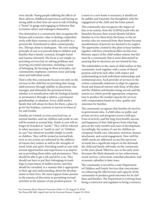 7
1
See Governor Bruce Rauner’s Executive Order 16-10 (August 19, 2016)
2
See House Bill 5665, signed into law by Governor Rauner (August 19, 2016)
even suicide. Young people suffering the effects of
these adverse childhood experiences and having no
strong adult in their lives are most at risk of finding
a “home” in gangs and engaging in behavior that
victimizes others and endangers themselves.
Our destination is a community that recognizes the
human and economic value in dealing comprehen-
sively with these traumas as early as possible in a
person’s life. Punishment is often counterproduc-
tive. Therapy alone is inadequate. The over-arching
principle of care is to provide help to children and
families that is family-centered, strength-based
and trauma-informed. The focus is not simply on
providing services but on solving problems and
securing successful outcomes, including a sense
of belonging. By focusing on these principles, our
communities emphasize common sense and judg-
ment and individual needs.
That is why this community focuses not only on the
services to the child but on providing that strong
adult presence through stability in placement, case
manager, and ultimately the permanent home,
whether it is reunification with the biological family
or permanence through a relative, a permanent
guardianship, or adoption. Every child needs a
family that will always be there for them, a place to
go for the holidays, a person to turn to in times of
joy and trouble.
Families are treated, in every practical way, as
normal families, and our children and youth in care
will be treated as normal kids. Youth in care will no
longer be branded as “wards.”1
They will be referred
to when necessary as “youth in care” or “children
in care,” but whenever possible simply as youth
or children. They will be treated as normal kids
even as our actions are informed by the addition-
al trauma they endure as well as the strengths of
mind, body and spirit. Providing youth in care with
normal opportunities and experiences is as import-
ant as providing them safety and permanency. They
should be able to get a job and drive a car. They
should not have to put their belongings in trash
bags in expectation of sudden moves, and they
should be consulted, in a manner that is appropriate
to their age and understanding, about the develop-
ments in their lives. We must support foster parents
in the exercise of discretion in permitting normal
activities in the manner of any prudent parent. 2
If
a move to a new home is necessary, it should not
be sudden and traumatic but thoughtful, with the
engagement of the child and the foster parent.
This community also recognizes the impact of
bias in its system, from the LGBTQ youth who are
homeless because their sexual identity led their
families to evict them from the home, to the mi-
norities who are removed from their homes because
manifestations of poverty are deemed to be neglect.
The approaches created in this plan to keep families
together will have a beneficial effect on this trou-
blesome aspect of the child welfare system, but this
must be a community that is more determined in
assuring that its decisions are not tainted by bias.
The stakeholders in the cause of child welfare in this
community work together with a sense of shared
purpose and treat each other with respect and
understanding in both individual relationships and
institutional ones. Each provider of services to the
system continually endeavors to align its organiza-
tional and financial interest with those of this plan
and the children and families being served, and the
system as a whole provide appropriate compensa-
tion to produce the needed capacity for services
with compensation based on value, quality and
outcomes for families.
The community recognizes that families do not live
in government silos. A child relies on public and
private services and programs across a full spec-
trum of activity, and the long-term health, success
and happiness of that child grows from what hap-
pens in the early months and years of development.
Accordingly, the system of care for children en-
compasses health care, education, nutrition, human
attachment, and social engagement. How well the
child’s needs are addressed across this spectrum
of needs has a significant impact on the demands
the child and family will make on the community
in the years ahead. Effective care in the early years
decreases the likely demands on law enforcement,
social services, corrections, remedial education, and
economic subsidies in later years.
The community is served by a state Department
of Children and Family Services that concentrates
on enhancing the effectiveness and capacity of the
community to produce good outcomes for its chil-
dren and families. The Department is evolving from
being a contractor and regulator to being a resource
 