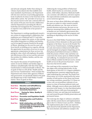 8
Goal One: 	 Education and Self-Sufficiency
Goal Two: 	Moving from Institutional to
Community Based Care
Goal Three: 	Paying for Value, Quality 
Outcomes
Goal Four: 	 Prevention and Population Health
Goal Five: 	Data Integration and Predictive
Analytics
Goal Six: 	Build relationships and effective
communication streams internally
and externally by engaging youth
and their families
GOALS
and advocate and guide. Rather than relying on
volumes of procedural rules that establish mini-
mum standards of performance, the Department
will rely more and more on providing appropriate
levels of authority for those on the front lines of the
child welfare system. The “providers of services,” as
they became known in the state-centered child-wel-
fare system of the past, have become collaborators
with the Department in providing the effective
leadership and management the community needs
to empower every child in his or her pursuit of
happiness.
The Department is working expeditiously toward a
new system of compensating its collaborators that
emphasizes use of Medicaid and IV-E and other
federal funds to support the system, so that existing
state dollars being spent on children and families
can be leveraged for greater benefit for the people
of Illinois. Spending over the next five years will
focus heavily on building service capacity, offering
the opportunity for providers of services to receive
appropriate compensation for those services, but
paying for value, which will emphasize the quality
and effectiveness of the services and the outcomes
they produce for children, families, and the com-
munity as a whole.
Our map for this journey of transforming the
system of care for children and families aligns in
substance and philosophy with that of the larger
transformation in behavioral health in Illinois. The
six goals of what we will call the “Health and Hu-
man Services Transformation,” which includes this
Department and a dozen other agencies of Illinois
state government, are specifically linked to the goals
and detailed steps of this Child Welfare Transfor-
mation. Those six goals are these:
Addressing the vexing problem of behavioral
health, which touches on corrections, juvenile
justice, child welfare, education, Medicaid, health
care, economic self-sufficiency, and more requires
the unprecedented coordination and cooperation
across numerous agencies.
The more we learn about child abuse and neglect,
the more we realize it is often rooted in mental
health and substance use. The more we look at
juvenile detention and prisons, the more we see
behaviors stemming from childhood trauma. Just
as families are not confined to government silos,
our government agencies and their programs and
spending are depending on the success of other
agencies.
Success in the Child Welfare Transformation holds
the promise of fewer demands on other government
programs in the future. Success in the broader Hu-
man Services Transformation, including programs
for early intervention in behavioral health and a
special managed care program integrating care for
both physical and behavioral issues in children,
holds the promise of better value and better out-
comes from the money spent on children’s health
and wellbeing. An estimated 45 percent of chil-
dren in Illinois needed, but did not receive, mental
health services in the previous fiscal year – more
than twice the level for adults.
Our road map to this community in our future
also aligns with evolving federal policy. In the
third quarter of 2016 the U.S. Congress exhibited a
strong bipartisan consensus supporting the prin-
ciples underlying this road map. The Family First
Preservation Act of 2016, sponsored by the senior
member of both parties on the House and Senate
tax-writing committees, passed the U.S. House on
a voice vote, an extraordinary indicator of con-
sensus in a time of fractious political rivalry and
debate. Although concern about some details held
up action in the Senate, it is clear that federal policy
is making a historic shift away from paying for
children in foster care and long-term institutional
care and toward the goal of family preservation and
permanent homes.
Our road map also aligns in substance and philos-
ophy with the consent decree and implementation
plan in the U.S. District Court case B.H. v. Sheldon.
The implementation plan in that case represents
goals shared by both plaintiff and the Department.
The most dramatic and ambitious example is the
 