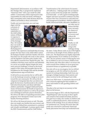 9
Department’s determination, in accordance with
this Strategic Plan, to progressively implement
“Immersion Sites” with a new model for child
welfare. Communities will be empowered to take
responsibility for child and family well being in
their communities and to make decisions about the
children and families in those communities.
Finally, and most important, our road map
aligns with the
comments of
hundreds of
stakeholders in
the child welfare
system of Illinois
in response to
earlier iterations
of this Strategic
Plan. All wisdom
does not reside in
Springfield or in
the headquarters
of DCFS. The experiences and leadership of young
people who have been in the child welfare system,
the biological families and foster families who have
been there too, the people who work in that system,
and the legislators and other policy leaders who
have offered comments have shaped this plan. The
confidence that these many interests and stakehold-
ers can be successfully aligned, despite the many,
many practical challenges, is based on the broad
support of the values and principles that are the
foundation for this Strategic Plan and the detailed
implementation steps set forth here.
It will not be an easy journey, but we will be able
to see the landscape around us change as we move
toward this new community. We will see the de-
velopment of integrated data that can inform and
guide the decisions of professionals in the system,
both about broad policy and about individual
children and families. Engaged Child and Family
Teams will demonstrate the benefit of experiences
from many fields of endeavor as well as the perspec-
tives of biological and foster parents themselves.
We will see the effects of expanding innovative pilot
programs, from Therapeutic Foster Care to the
Quality Parenting Initiative.
We will see the financial returns as well. This plan
does not simply save families but saves money, and
the evidence behind that commitment is consistent
and virtually unchallenged. A primary goal in both
the HHS Transformation and the Child Welfare
Transformation is the achievement of economic
self-sufficiency – helping people who are depend-
ing on society to become people who contribute
to it financially – as well as goal of making people
happier and more successful in whatever way they
measure their lives. Investment in early detection
and management of problems, whether in physical
health, behavioral health, education, disabilities, or
any other area of
human develop-
ment, increases
the chances of
improvement
or recovery and
reduces the
long-term cost to
society.
Finally, we will
see ourselves
rising in the
rankings among
the states. Today, Illinois ranks as one of the highest
of all states in the length of time children spend in
foster care. The Department was legally responsible
for approximately 16,325 children as of October 1,
2016. The two primary means of reducing the num-
ber of children in care is to remove children from
their homes only when their safety is at serious risk
and to reunify those children or secure good new
permanent homes as expeditiously as possible.
Not only will we see our progress, but we will feel
our progress as well. We will feel it in the devel-
opment of working relationships, both from case
managers, biological parents, foster parents and
others involved in the well being of each child.
This is our 2020 vision: A community that serves all
of its citizens by applying the best available evi-
dence and wisdom in safe-guarding children and
families.
This plan is the next step in our journey to that
place on the horizon.
The journey began in 2015, with the Department’s
“Rapid Response” plan focusing on three signifi-
cant initiatives that needed immediate attention.
One goal was to reduce the number of children and
youth in residential placements, which remains an
element of the strategic focus on reduced reliance
on institutional care. During 2016 more than 340
youth were returned to community-based and
family placements from deep-end residential treat-
 