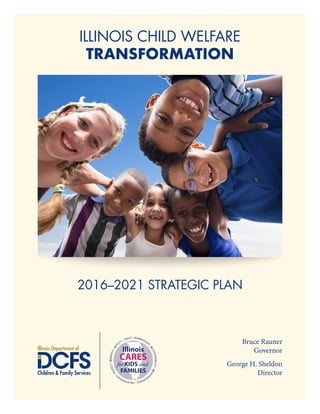 ILLINOIS CHILD WELFARE
TRANSFORMATION
2016–2021 STRATEGIC PLAN
• COMPASSION
•ACCOUNTABILITY•RESPO
NSIVENESS•RELATIONSHIP
S
•RESPECT•EMPATHY•SAF
ETY • TRUST
Illinois
CARES
for.KIDS and.
FAMILIES
Bruce Rauner
Governor
George H. Sheldon
Director
 