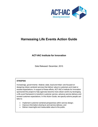 Harnessing Life Events Action Guide
ACT-IAC Institute for Innovation
Date Released: December, 2015
SYNOPSIS
Increasingly, governments—federal, state, local and tribal—are focused on
designing citizen-centered services that deliver value to customers and meet or
exceed expectations. In support of these efforts, ACT-IAC’s Institute for Innovation
sponsored this project to help agencies become more citizen-centric by leveraging
a life event framework to transform customer service, advance service delivery and
exceed customer expectations. In this Action Guide, we specify actions people can
take to:
 Implement customer-centered perspectives within service design;
 Improve information-sharing to and service delivery; and
 Deliver meaningful and measurable value to the public.
 