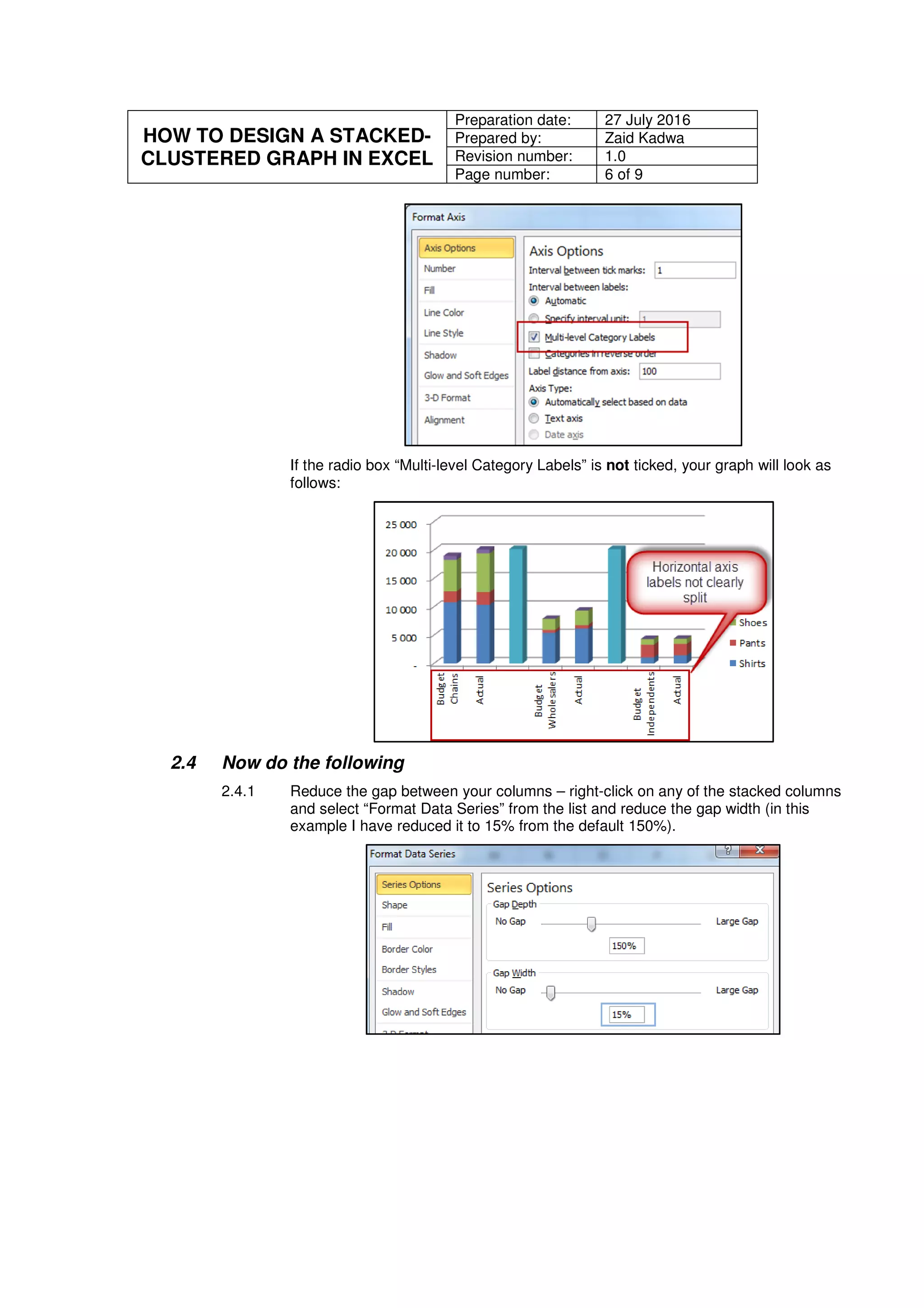 HOW TO DESIGN A STACKED-
CLUSTERED GRAPH IN EXCEL
Preparation date: 27 July 2016
Prepared by: Zaid Kadwa
Revision number: 1.0
Page number: 6 of 9
If the radio box “Multi-level Category Labels” is not ticked, your graph will look as
follows:
2.4 Now do the following
2.4.1 Reduce the gap between your columns – right-click on any of the stacked columns
and select “Format Data Series” from the list and reduce the gap width (in this
example I have reduced it to 15% from the default 150%).
 