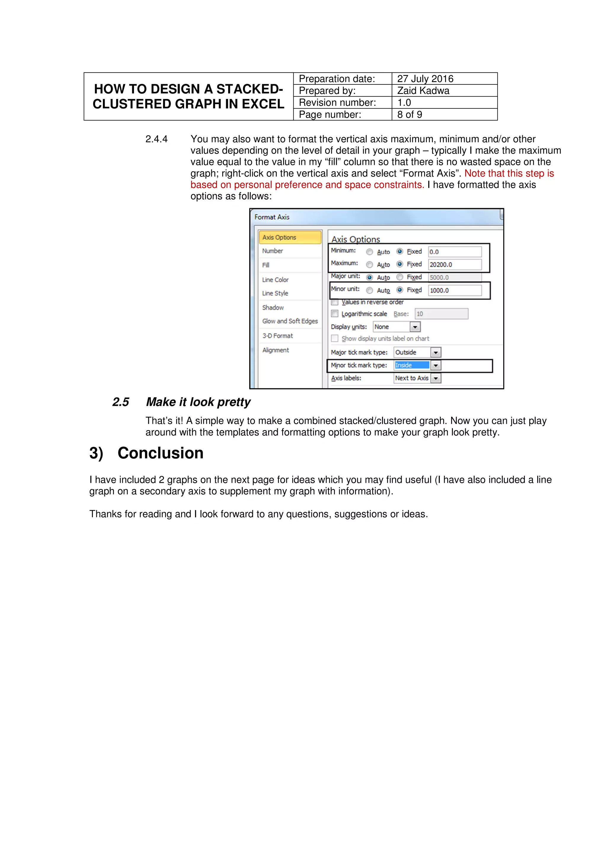 HOW TO DESIGN A STACKED-
CLUSTERED GRAPH IN EXCEL
Preparation date: 27 July 2016
Prepared by: Zaid Kadwa
Revision number: 1.0
Page number: 8 of 9
2.4.4 You may also want to format the vertical axis maximum, minimum and/or other
values depending on the level of detail in your graph – typically I make the maximum
value equal to the value in my “fill” column so that there is no wasted space on the
graph; right-click on the vertical axis and select “Format Axis”. Note that this step is
based on personal preference and space constraints. I have formatted the axis
options as follows:
2.5 Make it look pretty
That’s it! A simple way to make a combined stacked/clustered graph. Now you can just play
around with the templates and formatting options to make your graph look pretty.
3) Conclusion
I have included 2 graphs on the next page for ideas which you may find useful (I have also included a line
graph on a secondary axis to supplement my graph with information).
Thanks for reading and I look forward to any questions, suggestions or ideas.
 