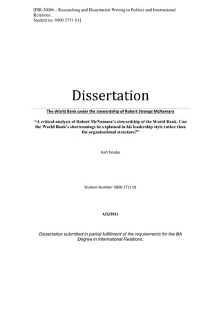 [PIR-30086 - Researching and Dissertation Writing in Politics and International
Relations .
Student no. 0800 2751 01]
Dissertation
The World Bank under the stewardship of Robert Strange McNamara
“A critical analysis of Robert McNamara’s stewardship of the World Bank. Can
the World Bank’s shortcomings be explained in his leadership style rather than
the organisational structure?”
Kofi Tetebo
Student Number: 0800 2751 01
4/5/2011
Dissertation submitted in partial fulfillment of the requirements for the BA
Degree in International Relations.
 