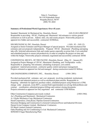 Nitto G. Torrefranca
94-1183 Kahuahale Street
Waipahu,Hawaii, 96797
(808) 781-4682
Summary of Professional Work Experiences: Over 45 years
Standard Sheetmetal & Mechanical Inc. Honolulu, Hawaii JAN.25,2012-PRESENT
Responsible in providing HVAC, Flashing and Sheetmetal bid estimates to various general
contractors as well as private , federal, state, city and county projects .Noteworthy projects as
apparent low bidder and successfully contracted: $52Million.
HSI MECHANICAL INC, Honolulu, Hawaii ( JAN. 02 – JAN.12)
Assigned as Senior Estimator and Project Manager of special projects. Provided mechanical bid
estimates and cost proposals independently. Prepared HVAC ,Sheetmetal ,Plumbing and piping
take-offs. Solicited subcontractor bids and vendor quotes especially on prime bids..Cost controlled
and scheduled projects to ensure job productivity in order to complete the project on time and
within the budget. Noteworthy projects estimated, negotiated and successfully contracted :$45M
CONTINENTAL MECH’L. OF THE PACIFIC, Honolulu, Hawaii (May, 01 – January,02)
Assigned as Project Manager of HVAC ,Sheetmetal .Plumbing ,and FireSprinkler works.
Responsible in preparing bid estimates, scheduling of projects, cost control,
equipment / material procurement , contractor quality control and project management.
Projects estimated as apparent low bid and managed during construction totaled $5 Million.
AIR ENGINEERING COMPANY, INC., Honolulu, Hawaii (1984- 2001)
Provided mechanical bid estimates and cost proposals involving residential, institutional,
commercial and industrial projects as well as mechanical plant retrofits. Responsible in
Preparing submittals for approval, purchase orders, scheduled projects using Primavera’s CPM,
change order proposals, wrote RFI’s, assisted field superintendent on solving field problems and
contract coordination ,submitted progress billings and contract closing documents.
Projects estimated as apparent low bid, negotiated and contracted $100 Million.
Other Construction Companies previously worked : (1969-1984)
Au’s Plumbing and Sheetmetal , Mechanical Contractors
A-1 Hydro Mechanics Corp.,Mechanical Contractors
Hood Corporation, Lihue,Kauai, Pipeline General Contractors
Hawaiian Dredging and Construction Co.General Contractor;Power and Industrial Division
Durant Irvine Company Limited. ,Mechanical Contractors
EE Black Limited.,General Contractors
Oahu Plumbing and Air Conditioning Co Ltd. Mechanical Contractors
SONEDCO Sugar Manufacturing Plant
1
 