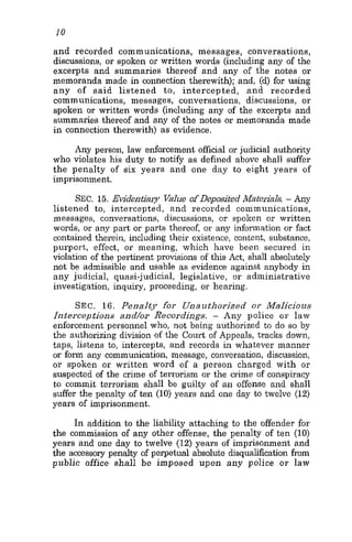 10
and recorded communications, messages, conversations,
discussions, or spoken or written words (including any of the
excerpts and summaries thereof and any of the notes or
memoranda made in connection therewith); and, (d) for using
any of said listened to, intercepted, and recorded
communications, messages, conversations, discussions, or
spoken or written words (including any of the excerpts and
summaries thereof and any of the notes or memoranda made
in connection therewith) as evidence.
Any person, law enforcement official or judicial authority
who violates his duty to notify as defined above shall suffer
the penalty of six years and one day to eight years of
imprisonment.
SEC. 15. Evidentiary Value of Deposited Materials. - Any
listened to, intercepted, and recorded communications,
messages, conversations, discussions, or spoken or written
words, or any part or parts thereof, or any information or fact
contained therein, including their existence, content, substance,
purport, effect, or meaning, which have been secured in
violation of the pertinent provisions of this Act, shall absolutely
not be admissible and usable as evidence against anybody in
any judicial, quasi-judicial, legislative, or administrative
investigation, inquiry, proceeding, or hearing.
SEC. 16. Penalty for Unarrthorized or Malicious
Interceptions and/or Recoidings. - Any police or law
enforcement personnel who, not being authorized to do so by
the authorizing division of the Court of Appeals, tracks down,
taps, listens to, intercepts, and records in whatever manner
or form any communication, message, conversation, discussion,
or spoken or written word of a person charged with or
suspected of the crime of terrorism or the crime of conspiracy
to commit terrorism shall be guilty of an offense and shall
suffer the penalty of ten (10) years and one day to twelve (12)
years of imprisonment.
In addition to the liability attaching to the offender for
the commission of any other offense, the penalty of ten (10)
years and one day to twelve (12) years of imprisonment and
the accessory penalty of perpetual absolute disqualification from
public office shall be imposed upon any police or law
 