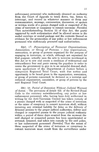 I I
enforcement personnel who maliciously obtained an authority
from the,Court of Appeals to track down, tap, listen to,
intercept, and record in whatever iiianner or.form any
communication, message, conversation, discussion, or spoken
or written words of a person charged with or suspected of the
crime of terrorism or conspiracy to commit terronsm: Provided,
That notwithstanding Section 13 of this Act, the party
aggrieved by such authorization shall be allowed access to the
sealed envelope or sealed package and the contents thereof as
evidence for the prosecution of any police or law enforcement
personnel who maliciously procured said authorization.
SEC. 17. Proscription of Terrorist Organizations,
Associatioo, or Group of Persons. - Any organization,
association, or group of persons organized for the purpose of
engaging in terrorism, or which, although not organized for
that purpose, actually uses the acts to terrorize mentioned in
this Act or to sow and create a condition of widespread and
extraordinary fear and panic among the populace in order to
coerce the government to give in to an unlawful demand shall,
upon application of the Department of Justice before a
competent Regional Trial Court, with due notice and
opportunity to be heard given to the organization, association,
or group of persons concerned, be declared as a terrorist and
outlawed organization, association, or group of persons by the
said Regional Trial Court.
SEC. 18. Period of Detention Without Judicial Warrant
of Arest. ~ The provisions of Article 125 of the Revised Penal
Code to the contrary notwithstanding, any police or law
enforcement personnel, who, having been duly authorized in
writing by the Anti-Terrorism Council has taken custody of
a person charged with or suspected of the crime of terrorism
or the crime of conspiracy tc commit terrorism shall, without
incurring any criminal liability for delay in the delivery of
detained persons to the proper judicial authorities, deliver said
charged or suspected person to the proper judicial authority
within a period of three days counted from the moment the
said charged or suspected person has been apprehended or
arrested, detained, and taken into custody by the said police,
or law enforcement personnel: Provided, That the arrest of
those suspected of the crime of terrorism or conspiracy to
commit terrorism must result from the surveillance under
 