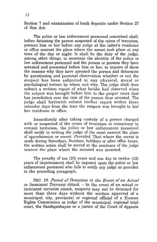12
Section 7 and examination of bank deposits under Section 27
of this Act.
The police or law enforcement personnel concerned shall,
before detaining the person suspected of the crime of terrorism,
present him or her before any judge at the latter’s residence
or office nearest the place where the arrest took place at any
time of the day or night. It shall be the duty of the judge,
among other things, to ascertain the identity of the police or
law enforcement personnel and the person or persons they have
arrested and presented before him or her, to inquire of them
the reasons why they have arrested the person and determine
by questioning and personal observation whether or not the
suspect has been subjected to any physical, moral or
psychological torture by whom and why. The judge shall then
submit a written report of what he/she had observed when
the subject was brought before him to the proper court that
has jurisdiction over the case of the person thus arrested. The
judge shall forthwith subinit hislher report within three
calendar days froin the time the suspect was brought to his/
her residence or office.
Immediately after taking custody of a person charged
with or suspected of the crime of terrorism or conspiracy to
ominit terrorism, the police or law enforcement personnel
shall notify in writing the judge of the court nearest the place
of apprehension or arrest: Provided That where the arrest is
made during Saturdays, Sundays, holidays or after office hours,
the written notice shall be seived at the residence of the judge
nearest the place where the accused was arrested.
The penalty of ten (10) years and one day to twelve (12)
years of imprisonment shall be imposed upon the police or law
enforcement personnel who fails to not& any judge as provided
in the preceding paragraph.
SEC. 19. Period ofDetention in f i e Event ofan Actual
or Imminent Terrorist Attack. - In the event of an actual or
imminent terrorist attack, suspects may not be detained for
more than three days without the written approval of a
municipal, city, provincial or regional official of a Human
Rights Commission or judge of the municipal, regional trial
court, the Sandiganbayan or a justice of the Court of Appeals
 