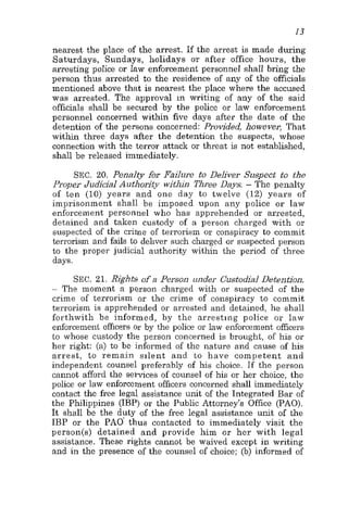 13
nearest the place of the arrest. If the arrest is made during
Saturdays, Sundays, holidays or after office hours, the
arresting police or Iaw enforcement personnel shall bring the
person thus arrested to the residence of any of the officials
mentioned above that is nearest the place where the accused
was arrested. The approval in writing of any of the said
officials shall be secured by the police or law enforcement
personnel concerned within five days after the date of the
detention of the persons concerned: Provided, however, That
within three days after the detention the suspects, whose
connection with the terror attack or threat is not established,
shall be released immediately.
SEC. 20. Penalty for Failure to Deliver Suspect to the
Proper Judicial Authority within Three Days. - The penalty
of ten (10) years and one day to twelve (12) years of
imprisonment shall be imposed upon any police or law
enforcement personnel who has apprehended or arrested,
detained and taken custody of a person charged with or
suspected of the crime of terrorism or conspiracy to commit
terrorism and fails to dehver such charged or suspected person
to the proper judicial authority within the period of three
days.
SEC. 21. Rights of a Person under Custodial Detention.
- The moment a person charged with or suspected of the
crime of terrorism or the crime of conspiracy to commit
terrorism is apprehended or arrested and detained, he shall
forthwith be informed, by the arresting police or law
enforcement officers or by the police or law enforcement officers
to whose custody the person concerned is brought, of his or
her right: (a) to be i~nformedof the nature and cause of his
arrest, t o remain silent and to have competent and
independent counsel preferably of his choice. If the person
cannot afford the services of counsel of his or her choice, the
police or law enforcement officers concerned shall immediately
contact the free legal assistance unit of the Integrated Bar of
the Philippines (IBP) or the Public Attorney's Office (PAO).
It shall be the duty of the free legal assistance unit of the
IBP or the PAO' th~uscontacted to immediately visit the
person(s) detained and provide him or her with legal
assistance. These rights cannot be waived except in writing
and in the presence of the counsel of choice; (b) informed of
 
