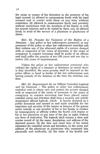14
the cause or causes of his detention in the presence of his
legal counsel; (e) allowed to communicate freely with his legal
counsel and to confer with them a t any time without
restriction; (d) allowed to communicate freely and privately
without restrictions with the members of his family or with
his nearest relatives and to be visited by them; and, (e) allowed
freely to avail of the service of a physician or physicians of
choice.
SEC. 22. Penalty for WoIation of the Rights of a
Detainee. - Any police or law enforcement personnel, or any
personnel of the police or other law enforcement custodial unit
that violates any of the aforesaid rights of a person charged
with or suspected of the crime of terrorism or the crime of
conspiracy to commit terrorism shall be guilty of an offense
and shall suffer the penalty of ten (10) years and one day to
twelve (12) years of imprisonment.
Unless the police or law enforcement personnel who
violated the rights of a detainee or detainees as stated above
is duly identified, the same penalty shall be imposed on the
police officer or head or leader of the law enforcement unit
having custody of the detainee at the time the violation was
done.
SEC.23. Requisenient for an OfficiaI Custodial Logbook
and it5 Contents. - The police or other law enforcement
custodial unit in whose care and control the person charged
with or suspected of the crime of terrorism or the crime of
conspiracy to commit terrorism has been placed under
custodial arrest and detention shall keep a securely and orderly
maintained official logbook, which is hereby declared as a
public document and opened to and made available for the
inspection and scrutiny of the lawyer or lawyers of the person
under custody 01 any member of his or her family or relative
by consanguinity or affinity within the fourth civil degree or
his or her physician at any time of the day or night without
any form of restriction. The logboolr shall contain a clear and
concise record of (a) the name, description, and address of the
detained person; (b) the date and exact time of his initial
admission for custodial arrest and detention; (e) the name and
address of the physician or physicians who examined him
physically and medically; (d) the state of his health and
 