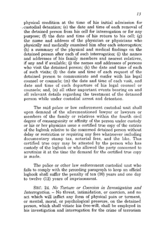 1s
physical condition at the time of his initial admission for
-custodial detention; (e) the date and time.of each removal of
the detained person from his cell for interrogation or for any
purpose; (f) the date and time of his return to his cell; (g)
the name and address of the physician or physicians who
physically and medically examined him after each inteirogation;
(h) a summary of the physical and medical findings on the
detained person after each of such interrogation; (i) the names
and addresses of his family members and nearest relatives,
if any and if available; (i)the names and addresses of persons
who visit the detained person; (k) the date and time of each
of such visits; (1) the date and time of each request of the
detained person to communicate and confer with his legal
counsel or counsels: (m) the date and time of each visit, and
date and time of each departure of his legal counsel or
counsels; and, (n) all other important events bearing on and
all relevant details regarding the treatment of the detained
person while under custodial arrest and detention.
The said police or law enforcement custodial unit shall
upon demand of the aforementioned lawyer or lawyers or
members of the family or relatives within the fourth civil
degree of consanguinity or affinity of the person under custody
or his or her physician issue a certified true copy of the entiies
of the logboolr relative to the concerned detained person without
delay or restriction or requiring any fees whatsoever including
documentary stamp tax, notarial fees, and the like. This
certified true copy may be attested by the person who has
custody of the logbook or who allowed the party concerned to
scrutinize it at the time the demand for the certified true copy
is made.
The police or other law enforcement custodial unit who
fails to comply with the preceding paragraph to keep an official
logbook shall suffer the penalty of ten (10) years and one day
to twelve (12) years of imprisonment.
SEC. 24. No Torture or Coercion in Investigation and
Interrogation. - No threat, intimidation, or coercion, and no
act which will inflict any form of physical pain or torment,
or mental, moral, or psychological pressure, on the detained
person, which shall vitiate his free-will, shall be employed in
his investigation and interrogation for the crime of terrorism
 