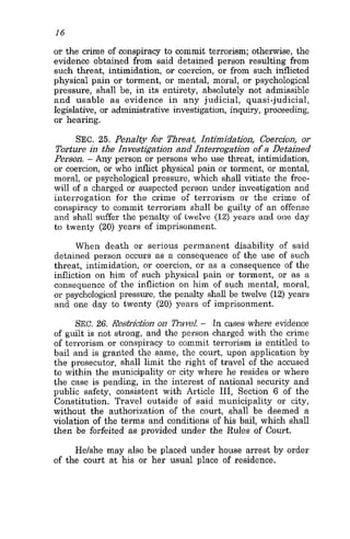 16
or the crime of conspiracy to commit terrorism; otherwise, the
evidence obtained from said detained person resulting from
such threat, intimidation, or coercion, or from such inflicted
physical pain or torment, or mental, moral, or psychological
pressure, shall be, in its entirety, absolutely not admissible
and usable as evidence in any judicial, quasi-judicial,
legislative, or administrative investigation, inquiry, proceeding,
or hearing.
SEC. 25. Penalty hr Threat, Intimidation, Coercion, or
Tostuse in the Investigation and Zntesrogation of a Detained
Person. - Any person or persons who use threat, intimidation,
or coercion, or who inflict physical pain or torment, or mental,
moral, or psychological pressure, which shall vitiate the free-
will of a charged or suspected person under investigation and
interrogation for the crime of terrorism or the crime of
conspiracy to commit terrorism shall be guilty of an offense
and shall suffer the penalty of lwelve (12) years arid one day
to twenty (20) years of imprisonment.
When death or serious permanent disability of said
detained person occurs as a consequence of the use of such
threat, intimidation, or coercion, or as a consequence of the
infliction on him of such physical pain or torment, or as a
consequence of the infliction on him of such mental, moral,
or psychological pressure, the penalty shall be twelve (12) years
and one day to twenty (20) years of imprisonment.
SEC. 26. R.s&ictionon navel - In cases where evidence
of guilt is not strong, and the person charged with the crime
of terrorism or conspiracy to commit terrorism is entitled to
bail and is granted the same, the court, upon application by
the prosecutor, shall limit the right of travel of the accused
to within the municipality or city where he resides or where
the case is pending, in the interest of national security and
public safety, consistent with Article 111, Section 6 of the
Constitution. Travel outside of said municipality or city,
without the authorization of the court, shall be deemed a
violation of the terms and conditions of his bail, which shall
then be forfeited as provided under the Rules of Court.
He/she may also be placed under house arrest by order
of the court at his or her usual place of residence.
 