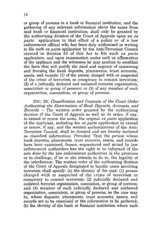 18
or group of persons in a bank or financial institution, and the
gathering of any relevant information about the same from
said bank or financial institution, shall only be granted by
the authorizing division of the Court of Appeals upon an ex
parte application to that effect of a police or of a law
enforcement official who has been duly authorized in writing
to file such exparte application by the Anti-Terrorism Council
created in Section 53 of this Act to file such ex parte
application, and upon examination under oath or affirmation
of the applicant and the witnesses he may produce to establish
the facts that will justify the need and urgency of examining
and freezing the bank deposits, placements, trust accounts,
assets, and records: (1)of the person charged with or suspected
of the crime of terrorism or conspiracy to commit terrorism;
(2) of a judicially declared and outlawed terrorist organization,
association or group of persons; or (3) of any member of such
organization, association, or group of persons.
SEC. 29. Classification and Contents of the Court Order
Authorizing the Examination of Bank Deposits, Accounb, and
Records. - The written order granted by the authorizing
division of the Court of Appeals as well as its order, if any,
to extend or renew the same, the original ex parte application
of the applicant, including his ex-parte application to extend
or renew, if any, and the written authorizations of the Anti-
Terrorism Council, shall be deemed and are hereby declared
as classified information: Provided, That the person whose
bank deposits, placements, trnst accounts, assets, and records
have been examined, frozen, sequestered and seized by law
enforcement authorities has the right to be informed of the
acts done by the law enforcement authorities in the premises
or to challenge, if he or she intends to do so, the legality of
the interference. The written order of the authorizing division
of the Court of Appeals designated to handle cases involving
terrorism shall specify: (a) the identity of the said: (1)person
charged with or suspected of the crime of terrorism or
conspiracy to commit terrorism; (2) judicially declared and
outlawed terrorist organization, association, or group of persons;
and (3) member of such judicially declared and outlawed
organization, association, or group of persons, as the case may
be, whose deposits, placements, trust accounts, assets, and
records are to be examined or the information to be gathered;
(b) the identity of the bank or financial institution where such
 