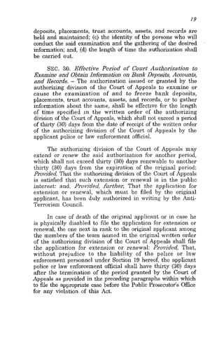 19
deposits, placements, trust accounts, assets, and records are
held and maintained; (c) the identity of the persons who will
conduct the said examination and the gathering of the desired
information; and, (d) the length of time the authorization shall
be carried out.
SEC. 30. Effective Period of Court Authorization to
Examine and Obtain Infomation on Bank Deposits, Accounts,
and Records. - The authorization issued or granted by the
authorizing division of the Court of Appeals to examine or
cause the examination of and to freeze bank deposits,
placements, trust accounts, assets, and records, or to gather
information about the same, shall be effective for the length
of time specified in the written order of the authorizing
division of the Court of Appeals, which shall not exceed a period
of thirty (30) days from the date of receipt of the written order
of the authorizing division of the Court of Appeals by the
applicant police or law enforcement official.
The authorizing division of the Court of Appeals may
extend or i'enew the said authorization for another period,
which shall not exceed thirty (30) days renewable to another
thirty (30) days from the expiration of the original period:
Provided, That the authorizing division of the Court of Appeals
is satisfied that such extension or renewal is in the public
interest: and, Provided, further, That the application for
extension or renewal, which must be filed by the original
applicant, has been duly authorized in writing by the Anti-
Terrorisin Council.
In case of death of the original applicant or in case he
is physically disabled to file the application for extension or
renewal, the one next in rank to the original applicant among
the members of the team named in the original written order
of the authorizing division of the Court of Appeals shall file
the application for extension or renewal: Provided, That,
without prejudice to the liability of the police or law
enforcement personnel under Section 19 hereof, the applicant
police or law enforcement official shall have thirty (30) days
after the termination of the period granted by the Court of
Appeals as provided in the preceding paragraphs within which
to file the appropriate case before the Public Prosecutor's Office
for any violation of this Act.
 