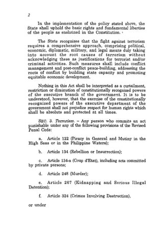 2
In the implementation of the policy stated above, the
State shall uphold the basic rights and fundamental liberties
of-the people as enshrined in the Constitution. ,
The State recognizes that the fight against terrorism
requires a comprehensive approach, comprising political,
economic, diplomatic, military, and legal means duly taking
into account the root causes of terrorism without
acknowledging these as justifications for terrorist andlor
criminal activities. Such measures shall include conflict
management and post-conflict peace-building, addressing the
roots of conflict by building state capacity and promoting
equitable economic development.
Nothing in this Act shall be interpreted as a curtailment,
restriction or diminution of constitutionally recognized powers
of the executive branch of the government. It is to be
understood, however, that the exercise of the constitutionally
recognized powers of the executive department of the
government shall not prejudice respect for human rights which
shall be absolute and protected at all times.
SEC. 3. Terrorjjsm. - Any person who commits an act
punishable under any of the following provisions of the Revised
Penal Code:
a. Article 122 (Piracy in General and Mutiny in the
Article 134 (Rebellion or Insurrection);
Article 134-a (Coup d'Etat), including acts committed
High Seas or in the Philippine Waters):
b.
c.
by private persons;
d. Article 248 (Murder);
e. Article 267 (Kidnapping and Serious Illegal
Detention);
f. Article 324 (Crimes Involving Destruction),
or under
 